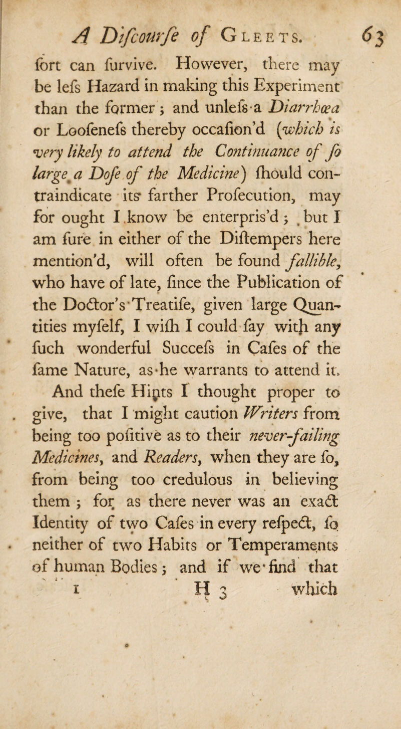 fort can furvive. However, there may be lefs Hazard in making this Experiment than the former ; and unlefsa Diarrhoea or Loofenefs thereby occafion’d (which is very likely to attend the Continuance of fo large' a Dofe of the Medicine) fhould con¬ traindicate its* farther Profecution, may for ought I , know be enterpris’d ; but I am fure in either of the Diftempers here mention'd, will often be found fallible, who have of late, fince the Publication of the Do&orVTreatife, given large Quan¬ tities myfelf, I wi£h I could fay with any fuch wonderful Succefs in Cafes of the fame Nature, as-he warrants to attend it. And thefe Hipts I thought proper to give, that I might caution WHters from being too pofitive as to their never failing Medicines, and Readers, when they are fo, from being too credulous in believing ■ them ; for as there never was an exa£t Identity of two Cafes in every relpedt, fo neither of two Habits or Temperaments of human Bodies j and if we‘find that ■si* • i H 3 which