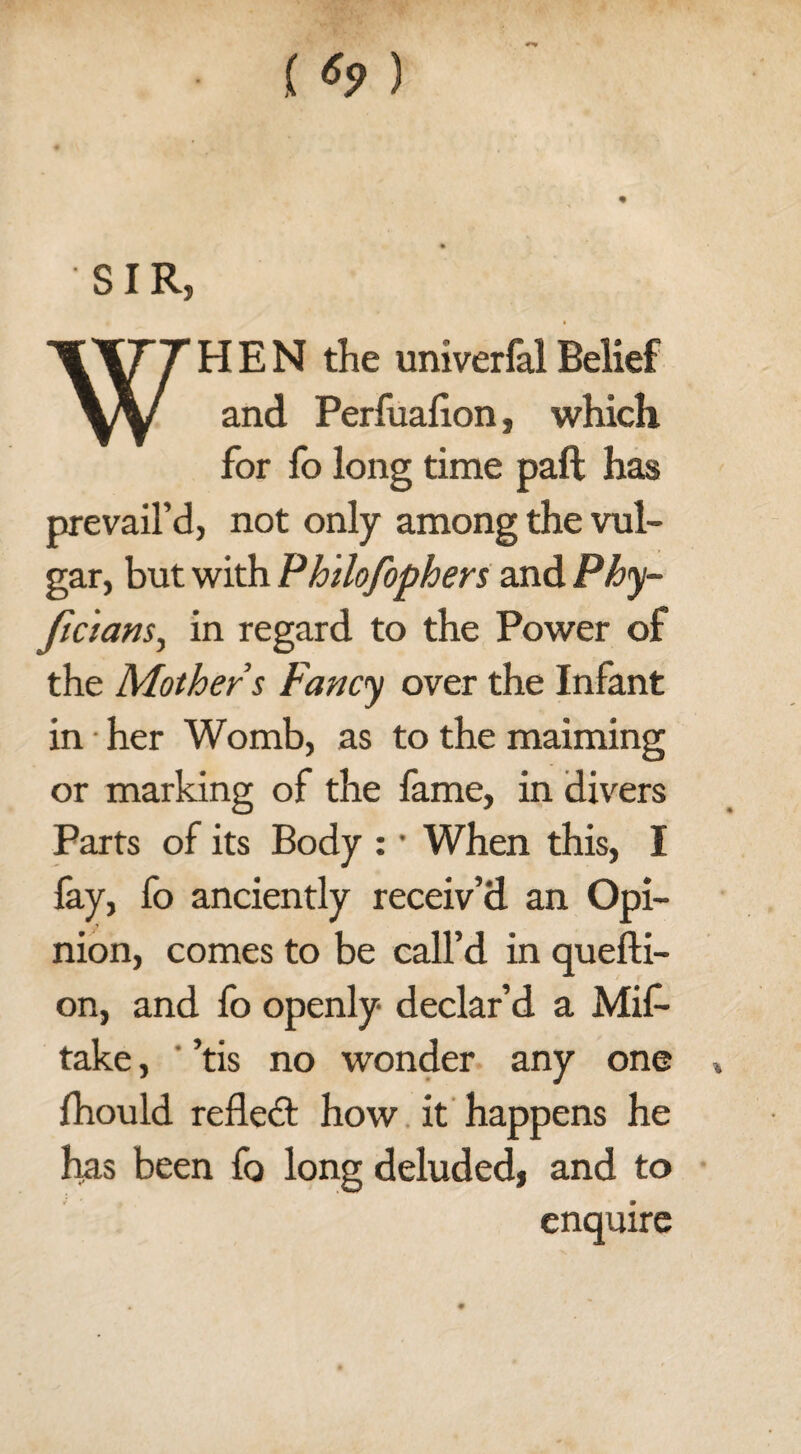 () SIR, HEN the univerfal Belief and Perfuafion, which for fo long time paft has prevail’d, not only among the vul¬ gar, but with Philofophers and Phy- ficians, in regard to the Power of the Mother s Fancy over the Infant in her Womb, as to the maiming or marking of the fame, in divers Parts of its Body : • When this, I fay, fo anciently receiv’d an Opi¬ nion, comes to be call’d in quefti- on, and fo openly declar’d a Mis¬ take , ’tis no wonder any one » fhould refledl how it happens he has been fo long deluded, and to enquire