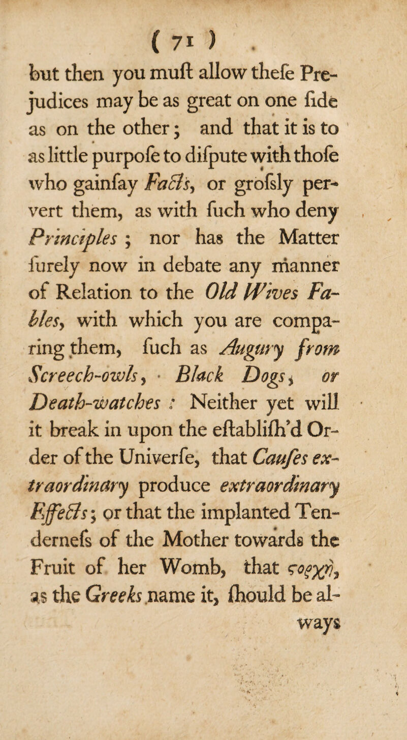 but then you muft allow thefe Pre¬ judices may be as great on one fide as on the other; and that it is to as little purpofe to difpute with thole who gainfay Facts, or grofsly per¬ vert them, as with fuch who deny Principles ; nor has the Matter finely now in debate any manner of Relation to the Old Wives Fa- bles, with which you are compa¬ ring them, fuch as Augury from Screech-owls, • Black Dogs> or Death-watches : Neither yet will it break in upon the eftablilh’d Or¬ der of the Univerfe, that Caufes ex¬ traordinary produce extraordinary F>ffeBs; or that the implanted Ten- dernefs of the Mother towards the Fruit of her Womb, that as the Greeks name it, Ihould be al¬ ways