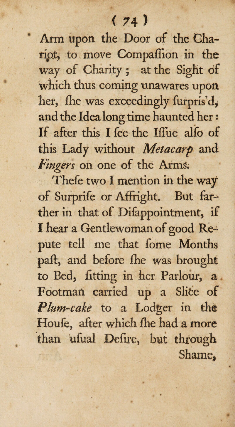 Arm upon the Door of the Cha- ripf, to move Compaflion in the way of Charity ; at the Sight of which thus coming unawares upon her, fhe was exceedingly furpris’d* and the Idea long time haunted her s If after this I fee the Iffue alfo of this Lady without Metacarp and Fingers on one of the Arms. Thefe two I mention in the way of Surprife or Affright. But far¬ ther in that of Difappointment, if I hear a Gentlewoman of good Re¬ pute tell me that fome Months paft, and before fhe was brought to Bed, fitting in her Parlour, a Footman carried up a Slite of Plum-cake to a Lodger in the Houfe, after which fhe had a more than ufual Defire, but through Shame, i