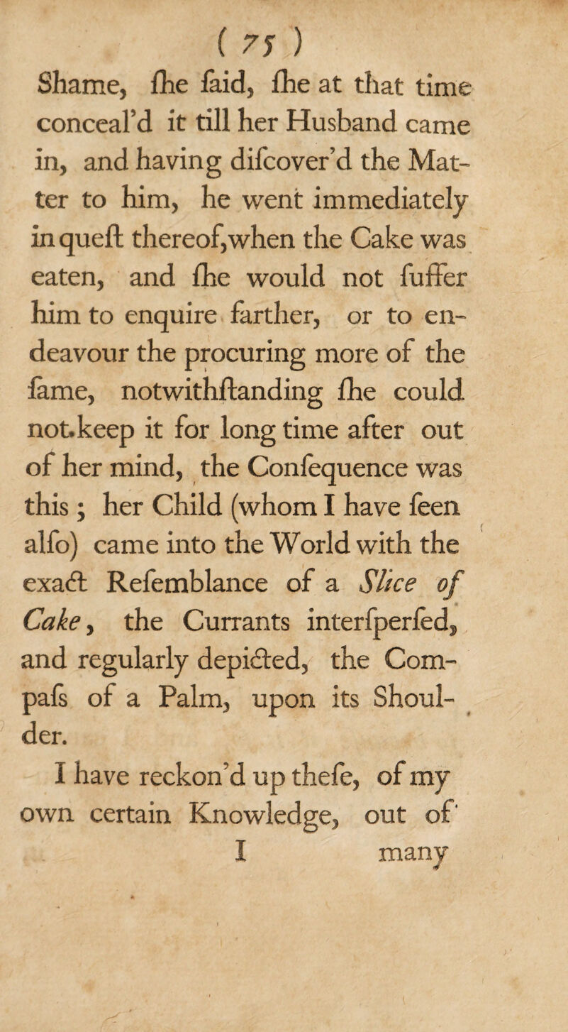 Shame, fhe faid, lhe at that time conceal’d it till her Husband came in, and having difcover’d the Mat¬ ter to him, he went immediately in quell; thereof,when the Cake was eaten, and fhe would not fuffer him to enquire farther, or to en¬ deavour the procuring more of the lame, notwithstanding fhe could, not. keep it for long time after out of her mind, the Confequence was this; her Child (whom I have feen alfo) came into the World with the exaffc Refemblance of a Slice of Cake, the Currants interfperfed, and regularly depicted, the Com- pals of a Palm, upon its Shoul¬ der. I have reckon’d up thefe, of my own certain Knowledge, out of' I many (