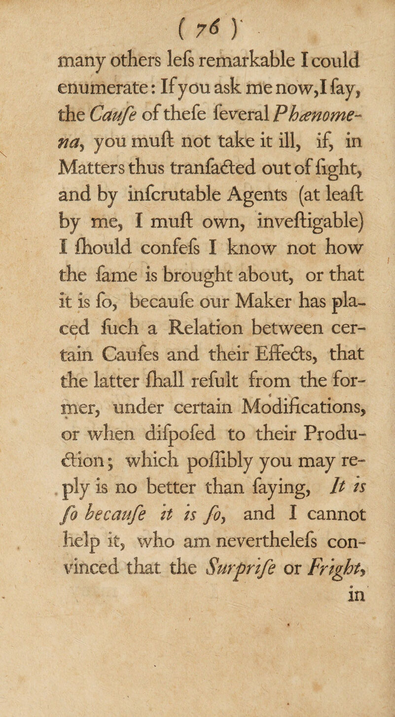 \ many others lefs remarkable I could enumerate: If you ask me now,I fay, the Caufe of thefe feveral Phenome¬ na, you muft not take it ill, if, in Matters thus tranfafted out of light, and by infcrutable Agents (at leaft by me, I muft own, inveftigable) I fhould confefs I know not how the lame is brought about, or that it is fo, becaufe our Maker has pla¬ ced liich a Relation between cer- t tain Caufes and their Effects, that the latter fhall refult from the for- 4J mer, under certain Modifications, * * or when difpofed to their Produ¬ ction ; which poftxbly you may re¬ ply is no better than faying, It is fo becaufe it is fo, and I cannot help it, who am neverthelefs con¬ vinced that, the Surprife or Fright, in