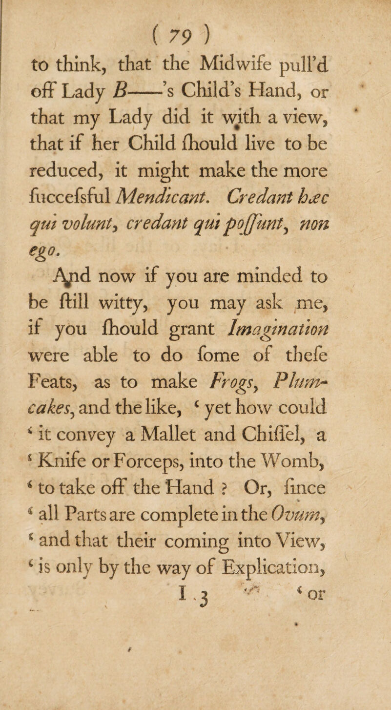 to think, that the Midwife pull’d off Lady B-’s Child’s Hand, or that my Lady did it with a view, that if her Child fhould live to be reduced, it might make the more fuccefsful Mendicant. Credant hac qm volant) credant qmpojjunt, non ego. ■ Apd now if you are minded to be ftill witty, you may ask me, it you fhould grant Imagination were able to do fome of tbefe Feats, as to make Frogs, Plum- cakes., and the like, ‘ yet how could 4 it convey a Mallet and Chiflel, a s Knife or Forceps, into the Womb, 4 to take off the Hand ? Or, iince % *' all Parts are complete in the Ovum, % and that their coming into View, k is only by the way of Explication, I. 3 < or