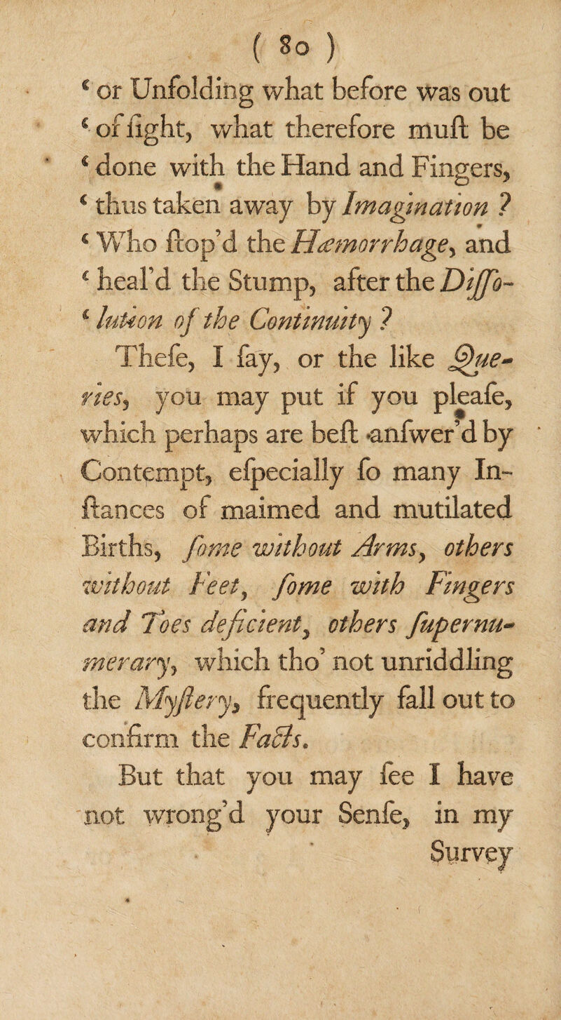 * or Unfolding what before was out 4 of light, what therefore mull be 4 done with the Hand and Fingers, 4 thus taken away by Imagination ? 0 4 Who ftop’d the Haemorrhage, and 4 heal’d the Stump, after the Dijfio- 4 luUon oj the Continuity ? Thefe, I fay, or the like Que¬ ries, you may put if you pleafe, which perhaps are beft anfwer’d by Contempt, elpecially fo many In- ftances of maimed and mutilated Births, fame without Arms, others without Feet, fame with Fingers and Toes deficient, others fiupernu- merary, which tho’ not unriddling the My fiery, frequently fall out to confirm the Facts. But that you may lee I have not wrong’d your Senfe, in my