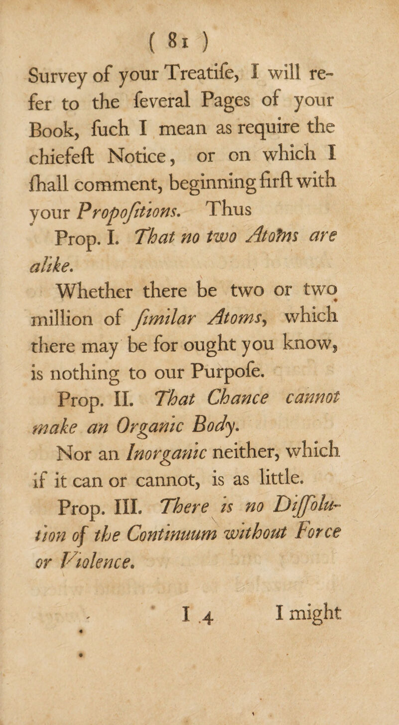 Survey of your Treatife, I will re¬ fer to the feveral Pages of your Book, fuch I mean as require the chiefeft Notice, or on which I fhall comment, beginning firft with your Propojitions. Thus Prop. I. That no two Atofns are alike. Whether there be two or two million of fimilar Atoms, which there may be for ought you know, is nothing to our Purpofe. Prop. II. That Chance cannot make an Organic Body. Nor an Inorganic neither, which if it can or cannot, is as little. Prop. III. There is no Dijfolu- tion of the Continuum without Force or Violence. ■ 1 -4 ♦ I might