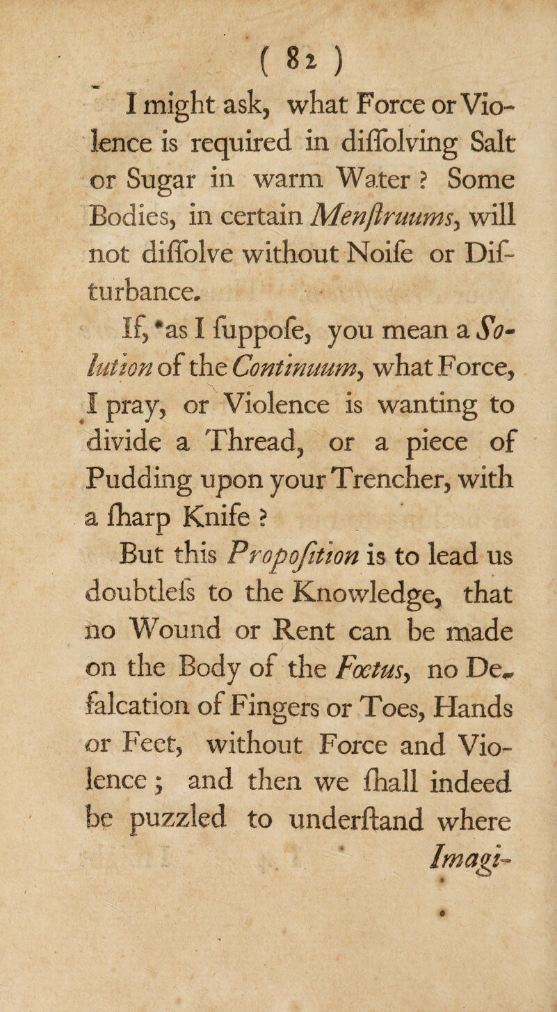 I might ask, what Force or Vio¬ lence is required in diffolving Salt or Sugar in warm Water ? Some Bodies, in certain Menftruums, will not diffolve without Noife or Dis¬ turbance. If, *as I fuppofe, you mean a So¬ lution of the Continuum, what Force, I pray, or Violence is wanting to divide a Thread, or a piece of Pudding upon your Trencher, with a Sharp Knife ? But this Proportion is to lead us doubtlels to the Knowledge, that no Wound or Rent can be made on the Body of the Foetus, no De„ falcation of Fingers or Toes, Hands or Feet, without Force and Vio¬ lence ; and then we Shall indeed be puzzled to underhand where Imagi-