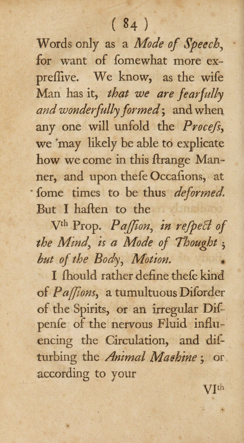 Words only as a Mode of Speech, for want of fomewhat more ex- preflive. We know, as the wife Man has it, that we are fearfully and wonderfully formed; and when any one will unfold the Procefs, we may likely be able to explicate how we come in this ftrange Man¬ ner, and upon thefe Occafions, at fome times to be thus deformed. But I haften to the Vth Prop. PaJJion, in refpeB of the Mind, is a Mode of Thought $ but of the Body, Motion. . I fhould rather define thefe kind of Paffions, a tumultuous Diforder of the Spirits, or an irregular Dif - penfe of the nervous Fluid influ¬ encing the Circulation, and dis¬ turbing the Animal Maehine; or according to your VIth