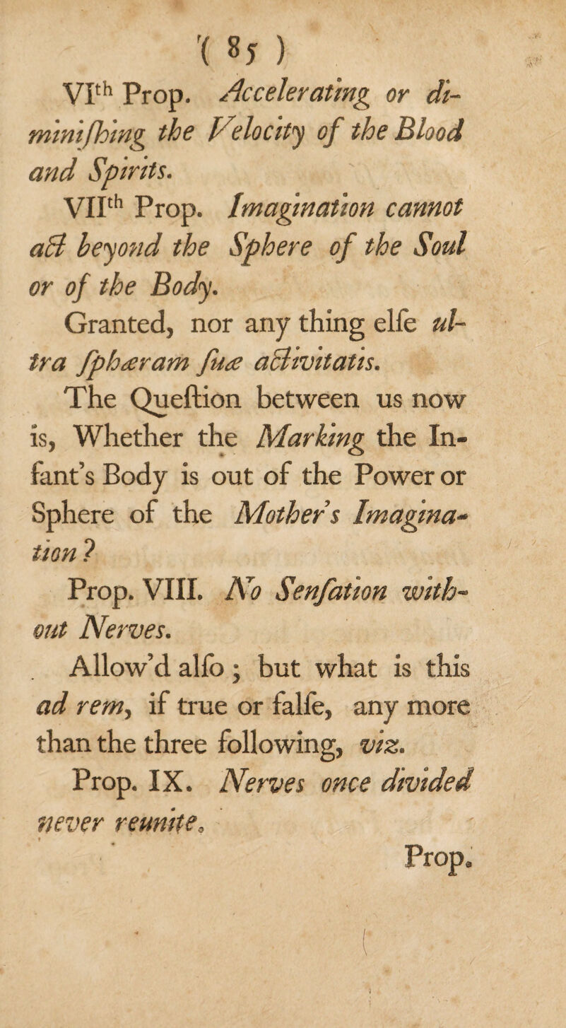 '( 8* ) VIth Prop. Accelerating or di- minifhmg the Velocity of the Blood and Spirits. VIIth Prop. Imagination cannot aB beyond the Sphere of the Soul or of the Body. Granted, nor any thing elfe ul¬ tra fpharam fua aBivitatis. The Queftion between us now is, Whether the Mar King the In¬ fant’s Body is out of the Power or Sphere of the Mother s Imagina¬ tion ? Prop. VIII. No Senfation with¬ out Nerves. Allow’d alfo ; but what is this ad rem, if true or falfe, any more than the three following, viz. Prop. IX. Nerves once divided never reunite» Prop,