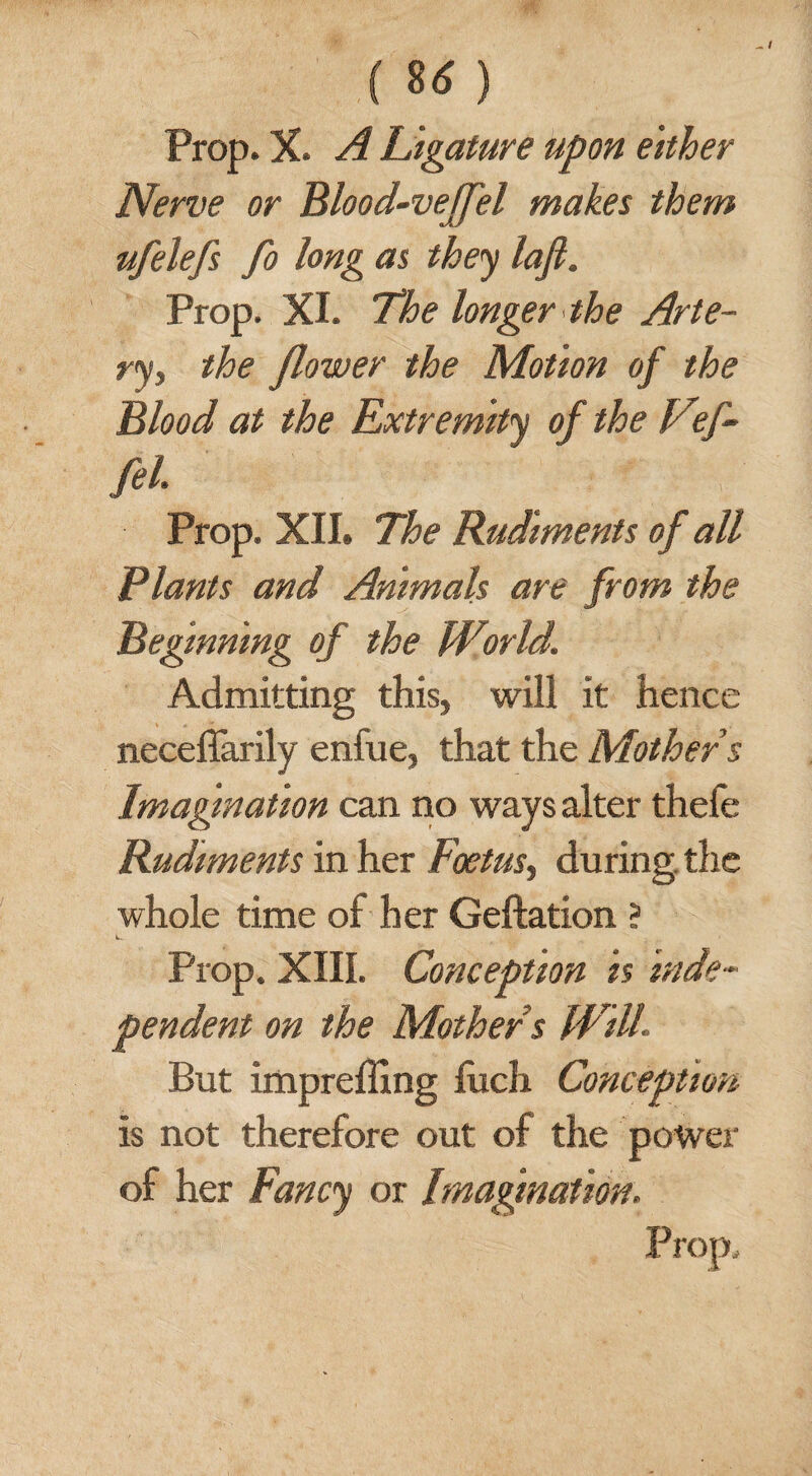 Prop. X. A Ligature upon either Nerve or Blood-veffel makes them ufelefs fo long as they lajl. Prop. XI. The longer the Arte- ry, the flower the Motion of the Blood at the Extremity of the V f- M Prop. XII. The Rudiments of all Plants and Animals are from the Beginning of the World. Admitting this, will it hence neceffarily enfue, that the Mother s Imagination can no ways alter thefe Rudiments in her Foetus, during, the whole time of her Geftation ? k. Prop. XIII. Conception is inde¬ pendent on the Mother s Will. But impreffing fuch Conception is not therefore out of the power of her Fancy or Imagination.