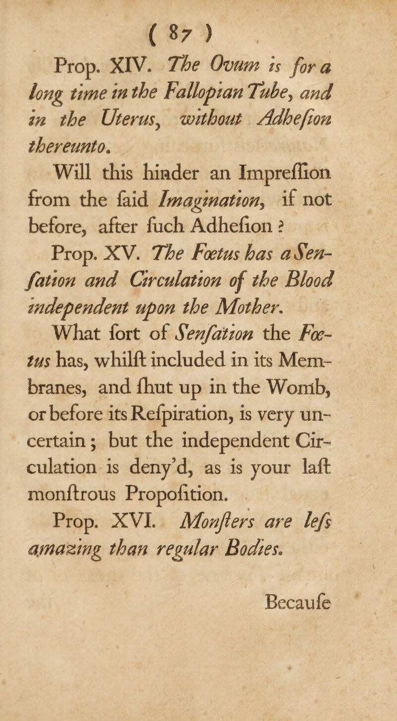 Prop. XIV. The Ovum is fora long time in the Fallopian Tube, and in the Uterus, without Adhefion thereunto. Will this hinder an Impreffion from the faid Imagination, if not before, after fuch Adhefion i Prop. XV. The Foetus has a Sen- fation and Circulation of the Blood independent upon the Mother. What fort of Senfation the Foe¬ tus has, whilft included in its Mem¬ branes, and fhut up in the Womb, or before its Refpiration, is very un¬ certain ; but the independent Cir¬ culation is deny’d, as is your laft monftrous Proportion, * Prop. XVI. Monjlers are lefs amazing than regular Bodies. Becaufe