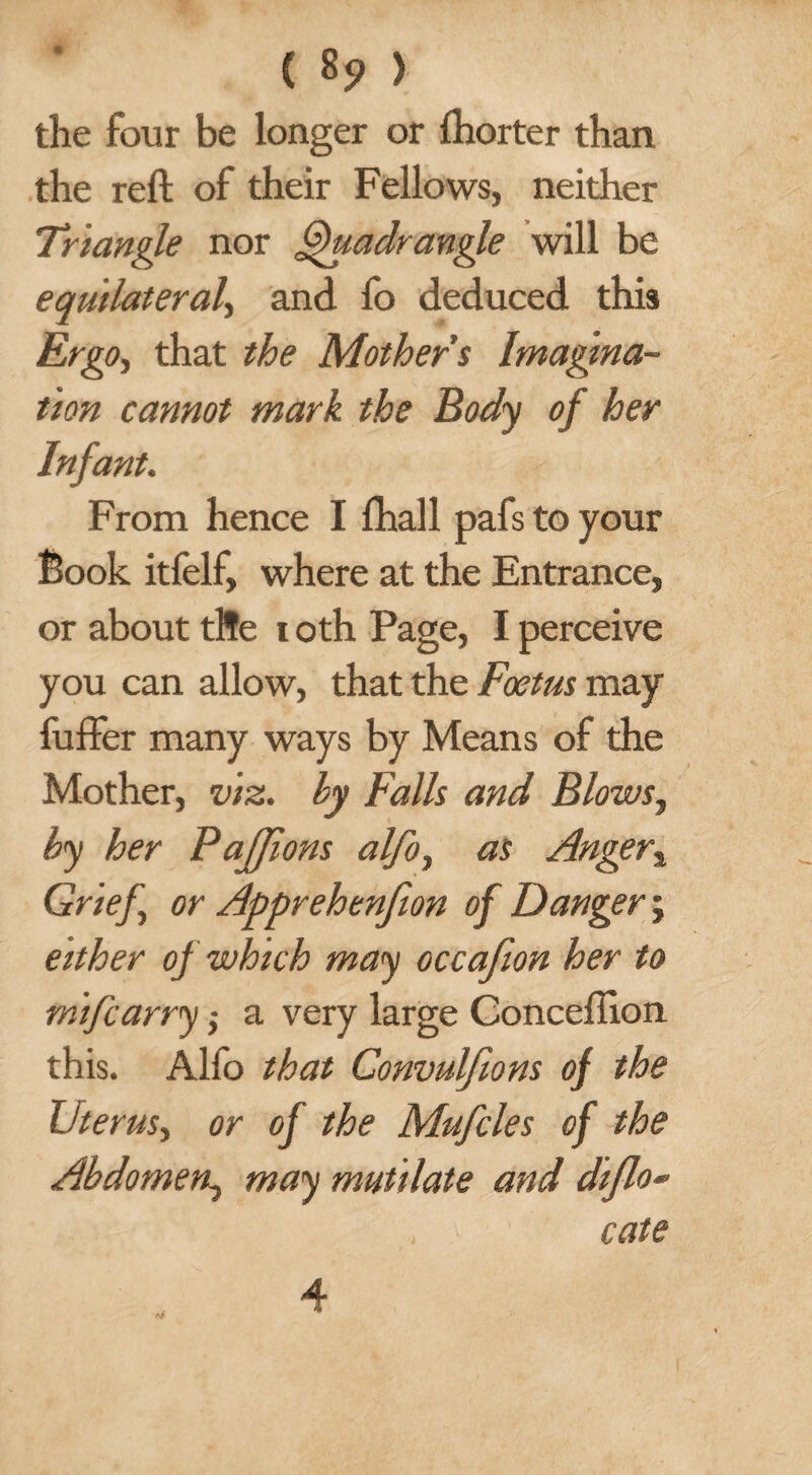 the four be longer or fhorter than the reft of their Fellows, neither Triangle nor Quadrangle will be equilateral, and fo deduced this Ergo, that the Mothers Imagina¬ tion cannot mark the Body of her Infant. From hence I fhall pafs to your Book itfelf, where at the Entrance, or about tfre i oth Page, I perceive you can allow, that the Foetus may fuffer many ways by Means of the Mother, viz. by Falls and Blows, by her PaJJions alfo, as Anger% Grief or Apprehenfion of Danger j either of which may occafion her to mifcarry -, a very large Conceftion this. Alio that Convulfions of the Uterus, or of the Mufcles of the Abdomen, may mutilate and diflo* cate <4 4