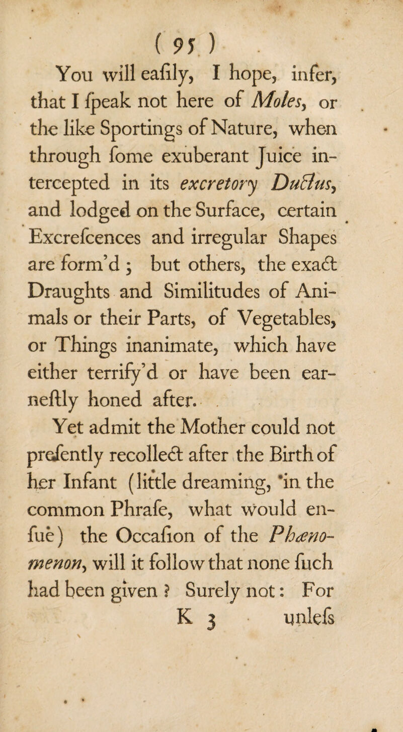 You will eafily, I hope, infer, that I fpeak not here of Moles, or the like Sportings of Nature, when through fome exuberant Juice in¬ tercepted in its excretory DuBus, and lodged on the Surface, certain Excrefcences and irregular Shapes are form’d ; but others, the exact Draughts and Similitudes of Ani¬ mals or their Parts, of Vegetables, or Things inanimate, which have either terrify’d or have been ear- neftly honed after. Yet admit the Mother could not presently recollect after the Birth of her Infant (little dreaming, 'in the common Phrafe, what would en- fue) the Occafion of the Pheno¬ menon, will it follow that none fuch had been given ? Surely not: For K 3 unlefs \