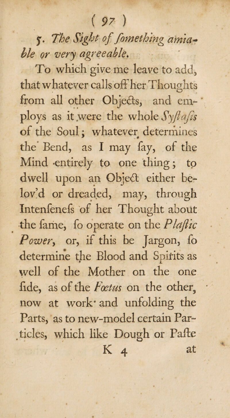 y. The Sight of fomething amia¬ ble or very agreeable. To which give me leave to add, that whatever calls off her Thoughts from all other Obiedts, and em- ' ploys as it were the whole Syftajis of the Soul: whatever determines * • the Bend, as I may fay, of the Mind -entirely to one thing; to dwell upon an Objedt either be- lov’d or dreaded, may, through Intenfenefs of her Thought about the fame, fo operate on the Plajlic Power, or, if this be Jargon, fo determine the Blood and Spirits as well of the Mother on the one fide, as of the Foetus on the other, now at work- and unfolding the Parts, as to new-model certain Par¬ ticles, which like Dough or Pafte K 4 at