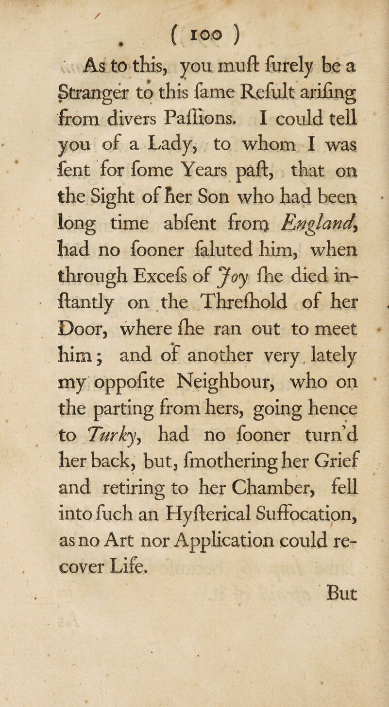 IOO As to this, you muff furely be a Stranger to this fame Refult arifing from divers Paffions. I could tell you of a Lady, to whom I was fent for fome Years paft, that on the Sight of her Son who had been long time abfent from England, had no fooner faluted him, when through Excefs of Joy {he died in- ftantly on the Threfhold of her Door, where fhe ran out to meet him; and of another very lately my oppolite Neighbour, who on the parting from hers, going hence to Turky, had no fooner turn’d her back, but, fmothering her Grief and retiring to her Chamber, fell into fuch an Hyfterical Suffocation, as no Art nor Application could re¬ cover Life. But