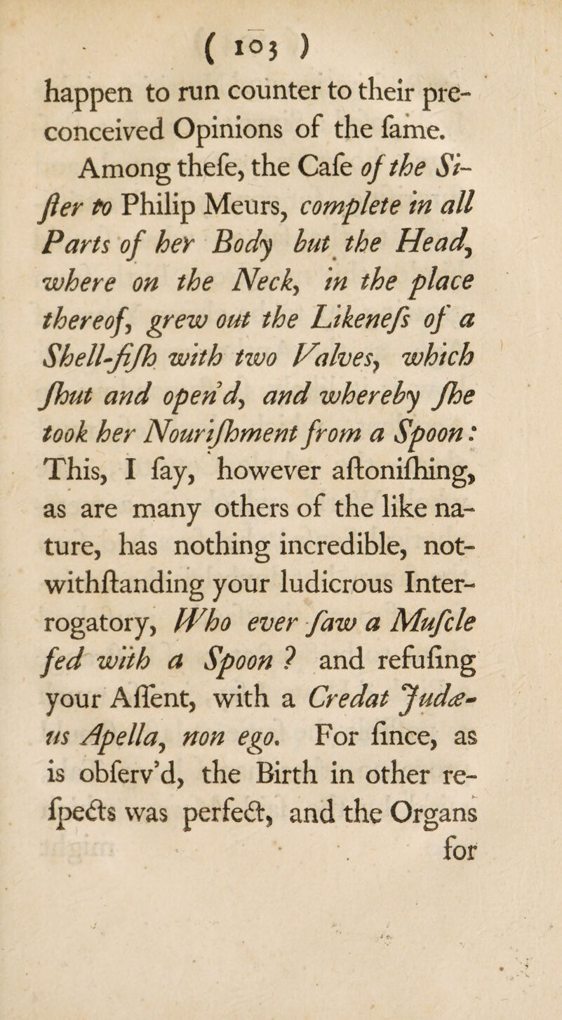 happen to run counter to their pre¬ conceived Opinions of the fame. Among thefe, the Cafe of the Si¬ fter to Philip Meurs, complete in all Parts of her Body hut the Head\ where on the Neck, in the place there ofi grew out the Likenefs of a Shell-fifh with two Valves, which jhut and opend, and whereby fhe took her Nourifhment from a Spoon ■ This, I fay, however aftonifhing, as are many others of the like na¬ ture, has nothing incredible, not- withftanding your ludicrous Inter¬ rogatory, Who ever faw a Mufcle fed with a Spoon ? and refuling your Allent, with a Credat fudte¬ ns Apella, non ego. For lince, as is obferv’d, the Birth in other re- Ipetts was perfe<5t, and the Organs • for