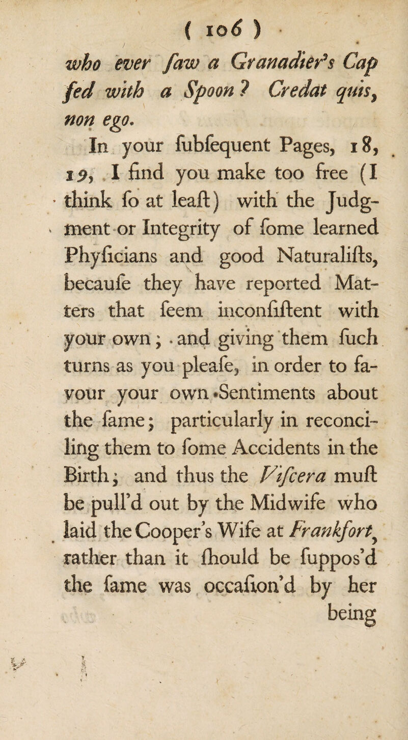 , A who ever faw a Granadter’s Cap fed with a Spoon ? Credat quis, non ego. In your fubfequent Pages, 18, i<>, 1 find you make too free (I • think fo at leaf!:} with the Judg- > ment or Integrity of fome learned Phyficians and good Naturalifts, becaufe they have reported Mat¬ ters that feem inconfiftent with your own; . and giving them fuch turns as you pleafe, in order to fa¬ vour your own • Sentiments about the fame; particularly in reconci¬ ling them to fome Accidents in the Birth j and thus the Vifcera muft be pull’d out by the Midwife who laid the Cooper’s Wife at Frankfort.> rather than it fhouid be fuppos’d the fame was occafion’d by her beina: