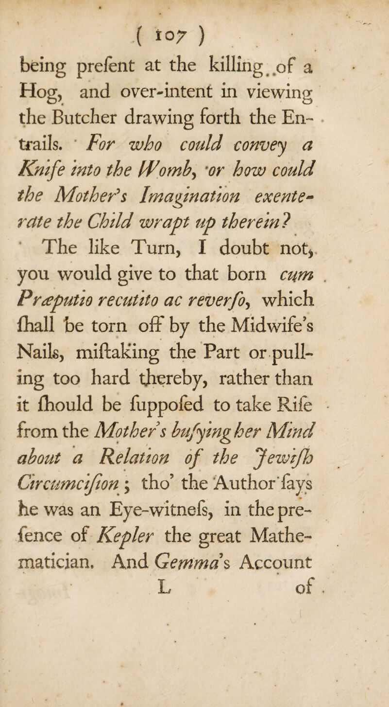 being prefent at the killing of a Hog, and over-intent in viewing the Butcher drawing forth the En¬ trails. ' For who could convey a Knife into the [Fomb, ‘or how could the Mother’s Imagination exente- rctte the Child wrapt up therein ? The like Turn, I doubt not) you would give to that born cum Preeputio recutito ac reverfo, which fhall be torn off by the Midwife’s Nails, miftaking the Part or pull¬ ing too hard thereby, rather than it fhould be fuppofed to take Rife from the Mother s buffing her Mind about a Relation of the Jewiflj Circumc'tfion ; tho’ the Author fays he was an Eye-witnefs, in the pre¬ fence of Kepler the great Mathe¬ matician, And Gemma % Account L of