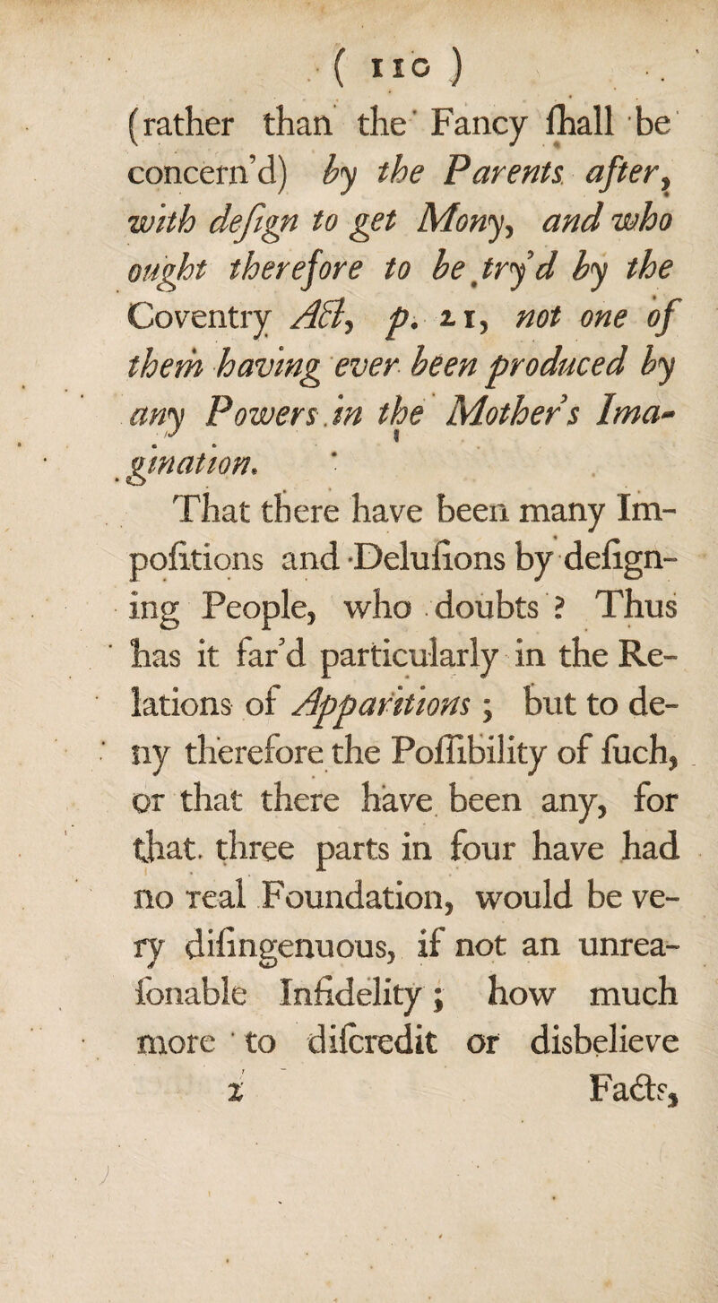 ( ”0 ) •• (rather than the Fancy fhall be concern’d) by the Parents after, with defign to get Many, and who ought therefore to be try d by the Coventry A&> p. 2.1, not one of them having ever been produced by any Powers.in the Mothers Ima¬ gination. • o That there have been many Im- pofitions and Delufions by deign¬ ing People, who doubts ? Thus has it far’d particularly in the Re¬ lations of Apparitions; but to de¬ ny therefore the Poflibility of luch, or that there have been any, for that, three parts in four have had no real Foundation, would be ve¬ ry diingenuous, if not an unrea- ionable Infidelity; how much more to difcredit or disbelieve