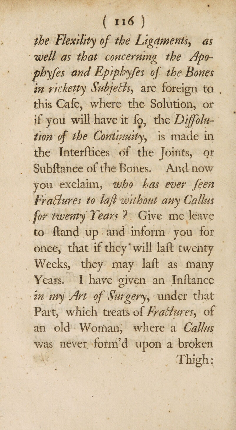 the Flexility of the Ligaments, as well as that concerning the Apo~ phyfes and Epiphyfes of the Bones in ricketty SuhjeBs, are foreign to this Cafe, where the Solution, or if you will have it fo, the Diffolu- tion of the Continuity, is made in the Interfaces of the Joints, or Subftanee of the Bones. And now you exclaim, who has ever feen FraBures to laft without any Callus for twenty Tears 7 Give me leave to Hand up • and inform you for once, that if they' will laft twenty Weeks, they may laft as many Years. I have given an Inftance in my Art of Surgery, under that Part, which treats of FraBures, of an old Woman, where a Callus was never form’d upon a broken Thigh;