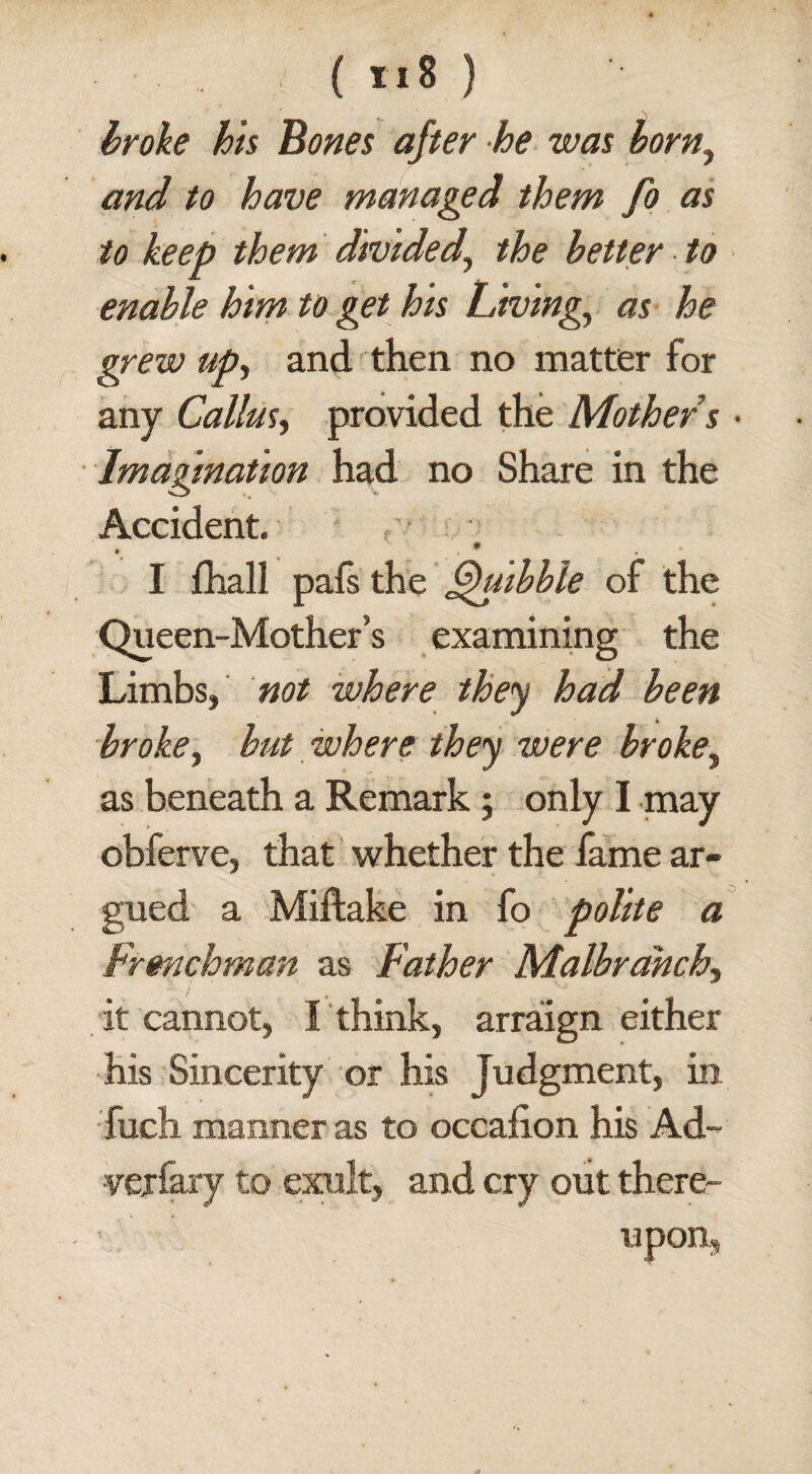 : ( ti8 } broke his bones after he was borny and to have managed them fo as to keep them divided.\ the better to enable him to get his Living, as he grew up, and then no matter for any Callus, provided the Mothers • Imagination had no Share in the Accident. . • I fhall pafs the Quibble of the Queen-Mother’s examining the Limbs, not where they had been broke, but where they were broke, as beneath a Remark; only I may obferve, that whether the fame ar¬ gued a Miftake in fo polite a Frenchman as Father Malbrahch, it cannot, I think, arraign either his Sincerity or his Judgment, in fuch manner as to occafion his Ad¬ versary to exult, and cry out there-