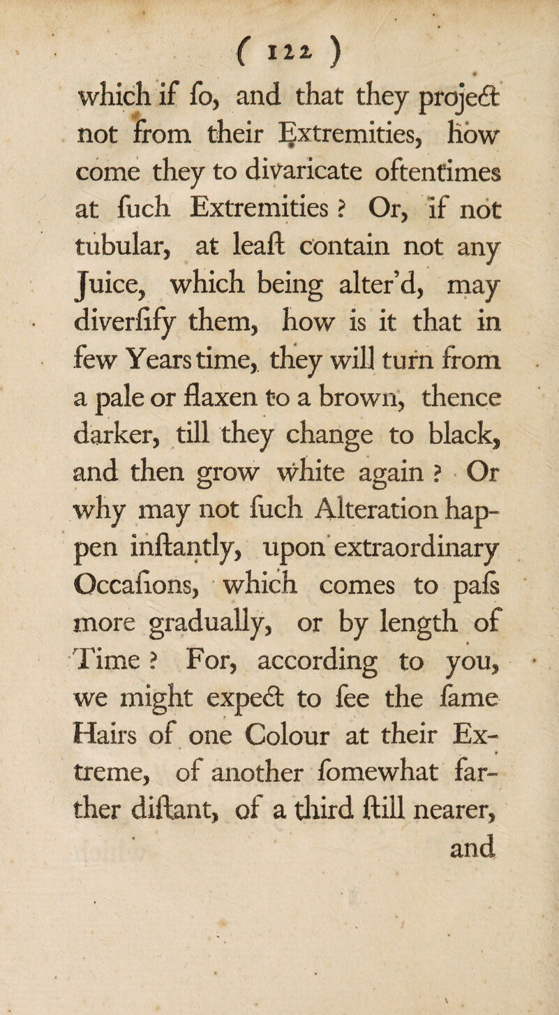 which if fo, and that they project not from their Extremities, how come they to divaricate oftentimes at fuch Extremities ? Or, if not tubular, at leaf! contain not any Juice, which being alter’d, may diverfify them, how is it that in few Years time, they will turn from a pale or flaxen to a brown, thence darker, till they change to black, and then grow white again ? Or why may not fuch Alteration hap¬ pen inftantly, upon extraordinary Occaflons, which comes to pals more gradually, or by length of # Time ? For, according to you, we might expert to fee the fame Hairs of one Colour at their Ex- treme, of another fomewhat far¬ ther diftant, of a third ftill nearer, and