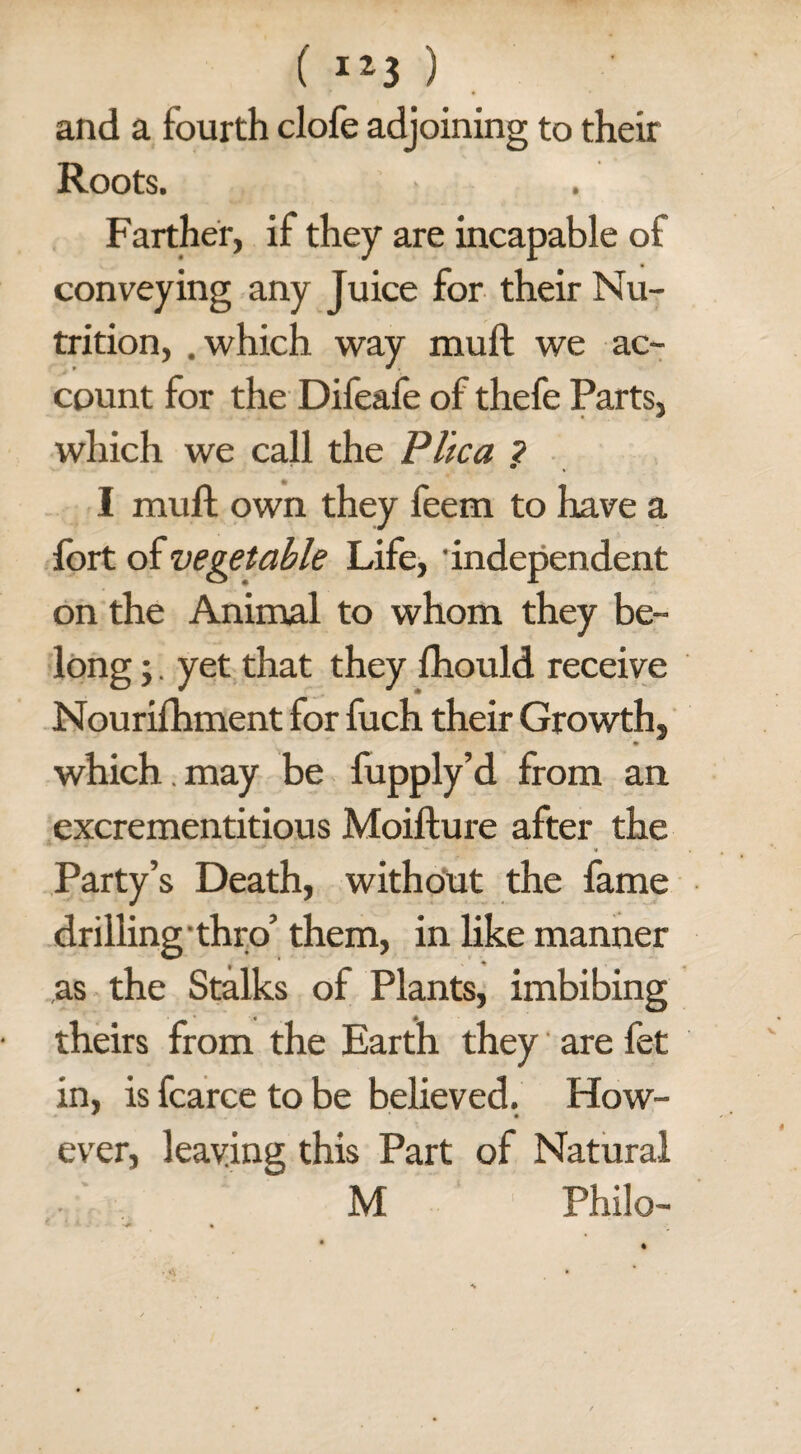 f IZ3 ) and a fourth clofe adjoining to their Roots. Farther, if they are incapable of conveying any Juice for their Nu¬ trition, .which way muft we ac¬ count for the Difeafe of thefe Parts, which we call the Plica ? I muft own they feem to have a fort of vegetable Life, 'independent on the Animal to whom they be¬ long ;. yet that they fhould receive Nourifhment for fuch their Growth, which.may be fupply’d from an excrementitious Moifture after the Party’s Death, without the fame drilling thro’ them, in like manner as the Stalks of Plants, imbibing theirs from the Earth they are fet in, is fcarce to be believed. How- ever, leaving this Part of Natural