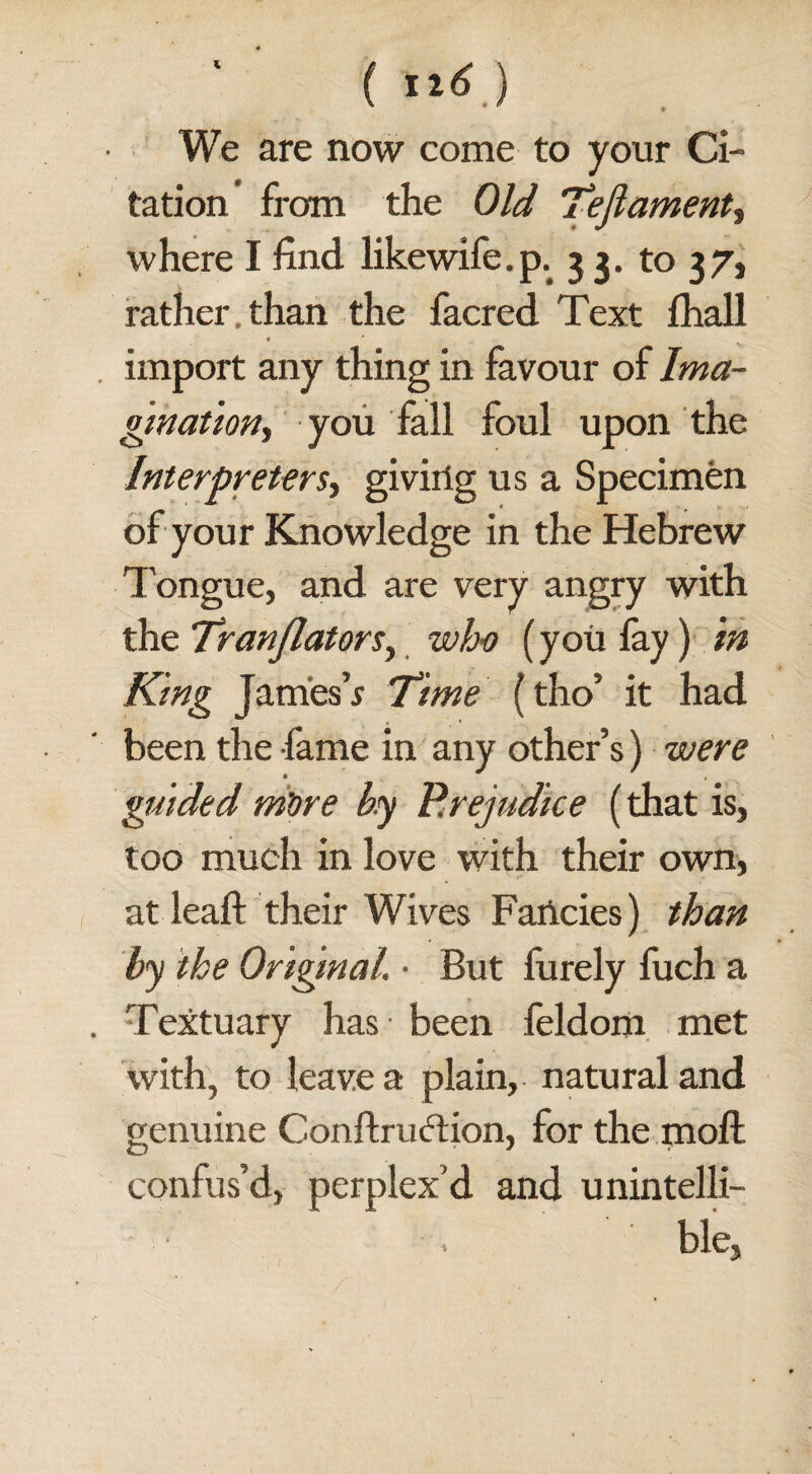 ( ti6') We are now come to your Ci¬ tation from the Old Tejlament, where I find likewife.p. 53. to 37, rather than the facred Text fhall 4 import any thing in favour of Ima- gination, you fall foul upon the Interpreters, giving us a Specimen of your Knowledge in the Hebrew T ongue, and are very angry with the Tranjlators, who (you fay) in King James’s Time (tho’ it had been the fame in any other’s) were guided m'ore by Prejudice (that is, too much in love with their own, at leaft their Wives Fancies) than by the Original. ■ But furely fuch a Textuary has been feldom met with, to leave a plain, natural and genuine Conftruftion, for the moft confus’d, perplex’d and unintelli- ■. ble,