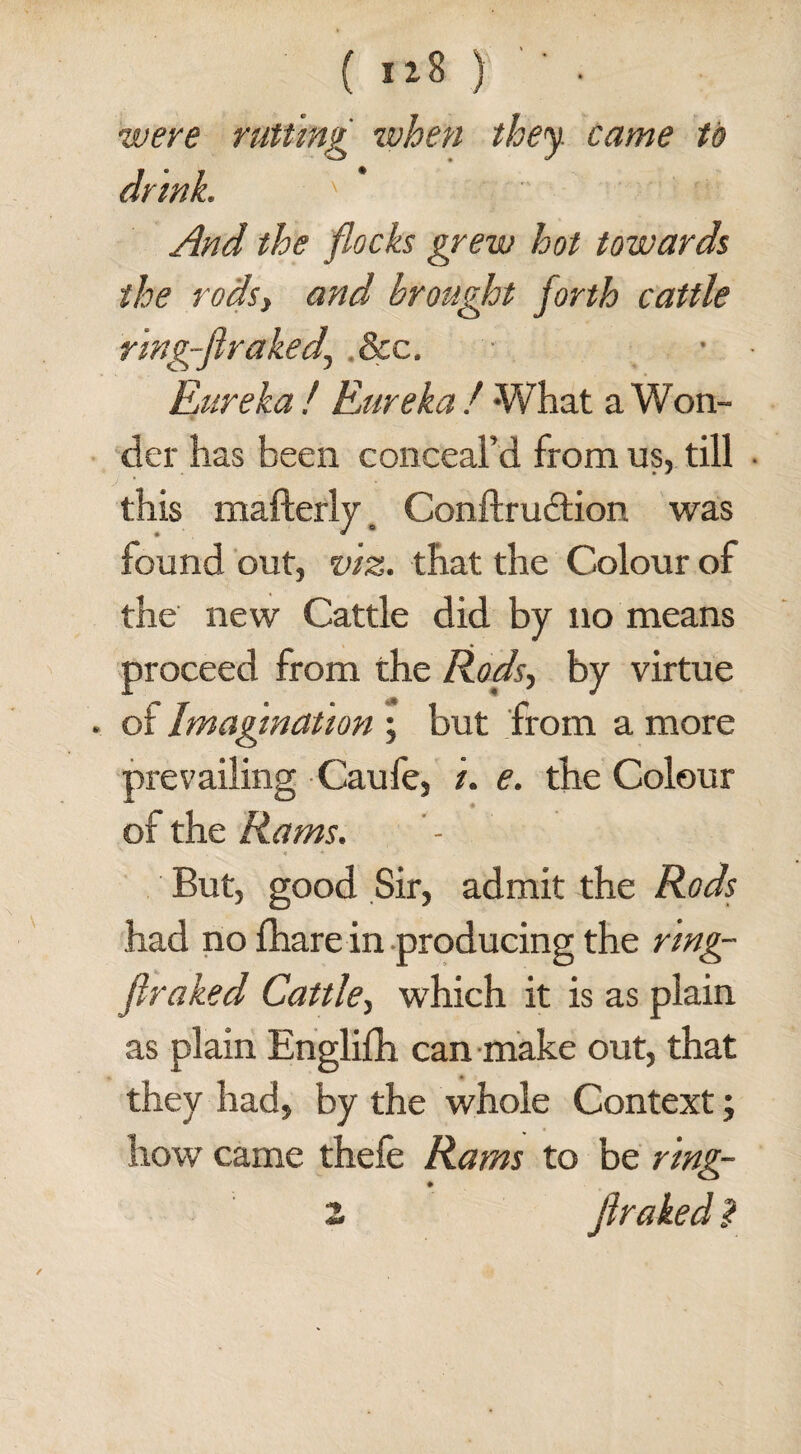 ( iz8 ) • were rutting when they, came to drink. ' And the flocks grew hot towards the rods, and brought forth cattle ring-firaked, &c. Eureka ! Eureka / What a Won¬ der has been conceal’d from us, till J ' this mafterly, Conftrudtion was found out, viz. that the Colour of the new Cattle did by no means proceed from the Rods, by virtue . of Imagination ; but from a more prevailing Caufe, i. e. the Colour of the Rams. But, good Sir, admit the Rods had no fhare in producing the ring- ftraked Cattle, which it is as plain as plain Englifh can make out, that they had, by the whole Context; how came thefe Rams to be ring-