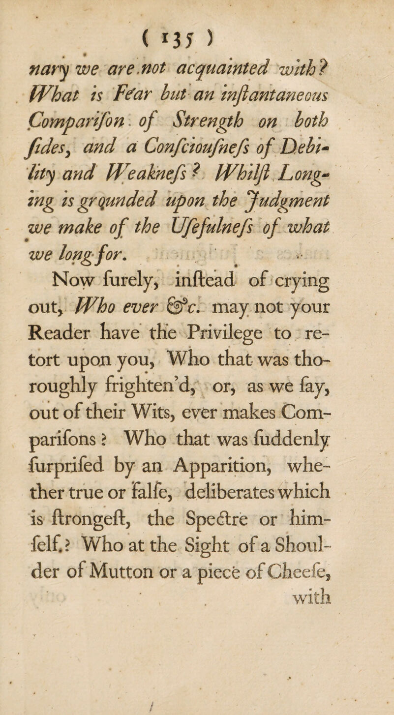 ( *35 > nary we are .not acquainted with ? What is Fear but an mfiantaneous Comparifon of Strength on both fides, and a Confcioufnefs of Debi¬ lity and Weaknefs Whilfi Long- ing is grounded upon the Judgment we make of the Ufefulnefs of what we long for. Now furely, inftead of crying out. Who ever &c. may not your Reader have the Privilege to re¬ tort upon you, Who that was tho¬ roughly frighten’d, or, as we fay, out of their Wits, ever makes Com- parifons i Who that was fuddenly furprifed by an Apparition, whe¬ ther true or falfe, deliberates which • _ ** is ftrongeft, the Spedtre or him- felf. ? Who at the Sight of a Shoul¬ der of Mutton or a piece of Cheefe, with