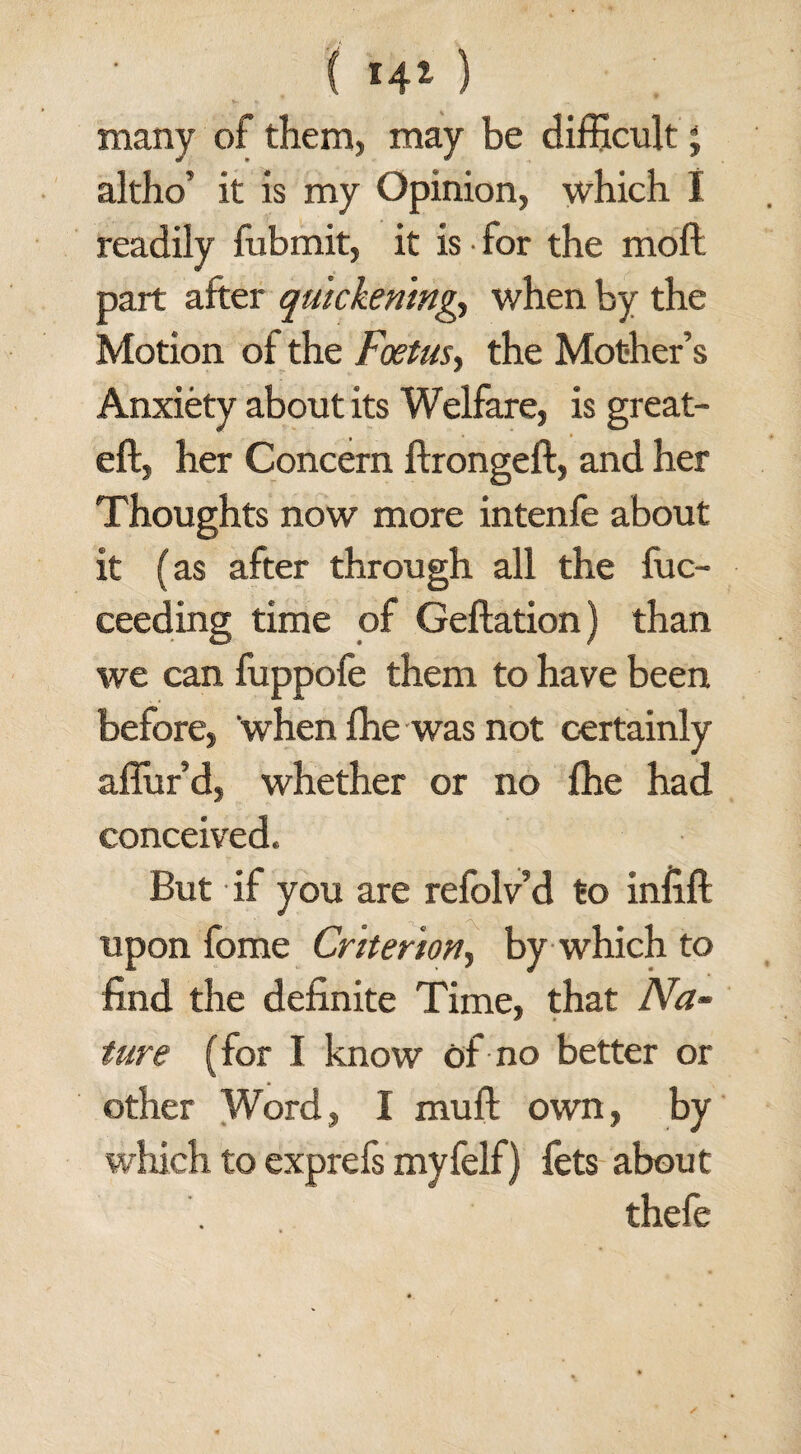 ( *4* ) many of them, may be difficult ; altho’ it is my Opinion, which I readily fubmit, it is for the moil part after quickening, when by the Motion of the Foetus, the Mother’s Anxiety about its Welfare, is great- eft, her Concern ftrongeft, and her Thoughts now more intenfe about it (as after through all the fuc- ceeding time of Geftation) than we can fuppofe them to have been before, ‘when fhe was not certainly aflur’d, whether or no fhe had conceived. But if you are refolv’d to infill upon fome Criterion, by which to find the definite Time, that Na¬ ture (for I know of no better or other Word, I muft own, by which to exprefs myfelf) fets about thefe