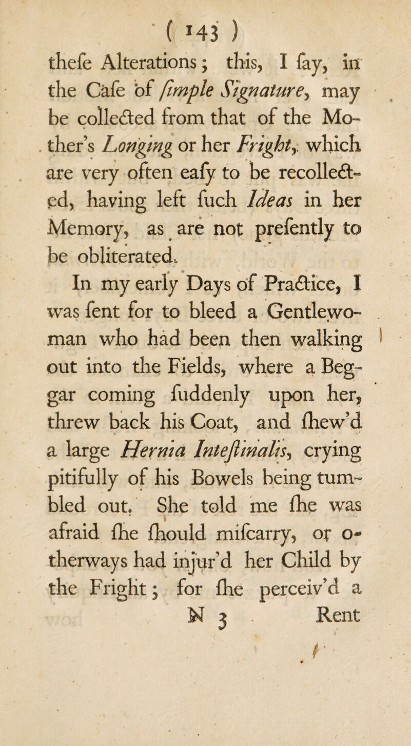 ' ( »43 ) thefe Alterations; this, I fay, in the Cafe of fimple Signature, may be collected from that of the Mo- . ther’s Longing or her Frightwhich are very often eafy to be recollect¬ ed, having left fuch Ideas in her Memory, as are not prefently to be obliterated, • •_ In my early Days of Practice, I was fent for to bleed a Gentlewo- . man who had been then walking 1 out into the Fields, where a Beg¬ gar coming fuddenly upon her, threw back his Coat, and fhew’d a large Hernia Intejiinalis, crying pitifully of his Bowels being tum¬ bled out. She told me fhe was afraid fhe fhould mifcarry, of o- therways had injur’d her Child by the Fright; for fhe perceiv’d a N 3 . Rent .