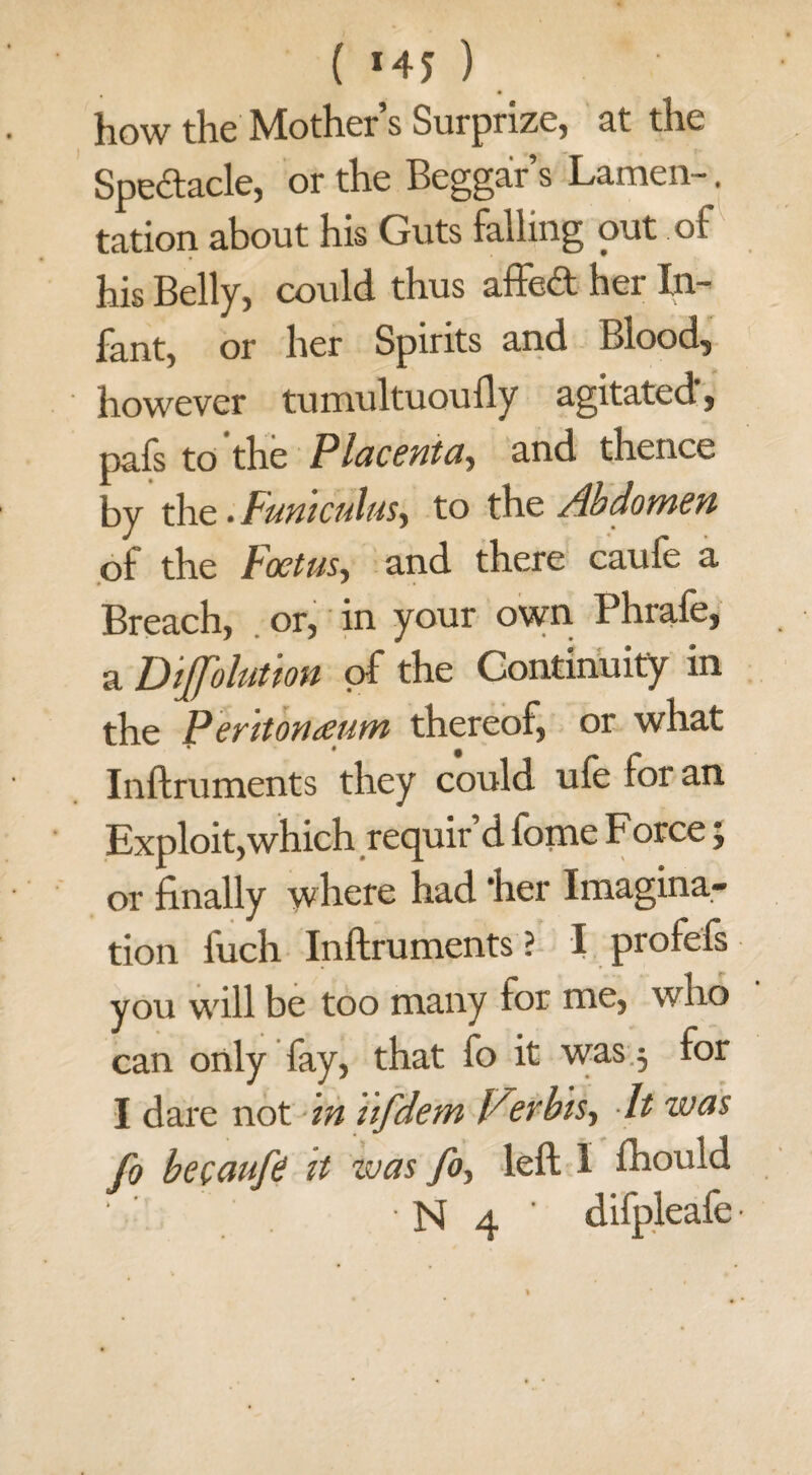 ( *45 ) how the Mother s Surprize, at the Spectacle, or the Beggars Lamen-. tation about his Guts falling out of his Belly, could thus affed her In¬ fant, or her Spirits and Blood, however tumultuoufly agitated, pafs to‘the Placenta, and thence by thc. Funiculus, to the Abdomen of the Foetus, and there caufe a Breach, or, in your own Phrafe, a Dijfolution of the Continuity in the Peritonaeum thereof, or what Inftruments they could ufe for an Exploit,which requir d tome Force; or finally where had ‘her Imagina¬ tion fuch Inftruments? I profefs you will be too many for me, who can only fay, that fo it was 5 for I dare not in ufdem Verbis, It was Jo becaufe it was fo., left I fhould • N 4 ' difpleafe-