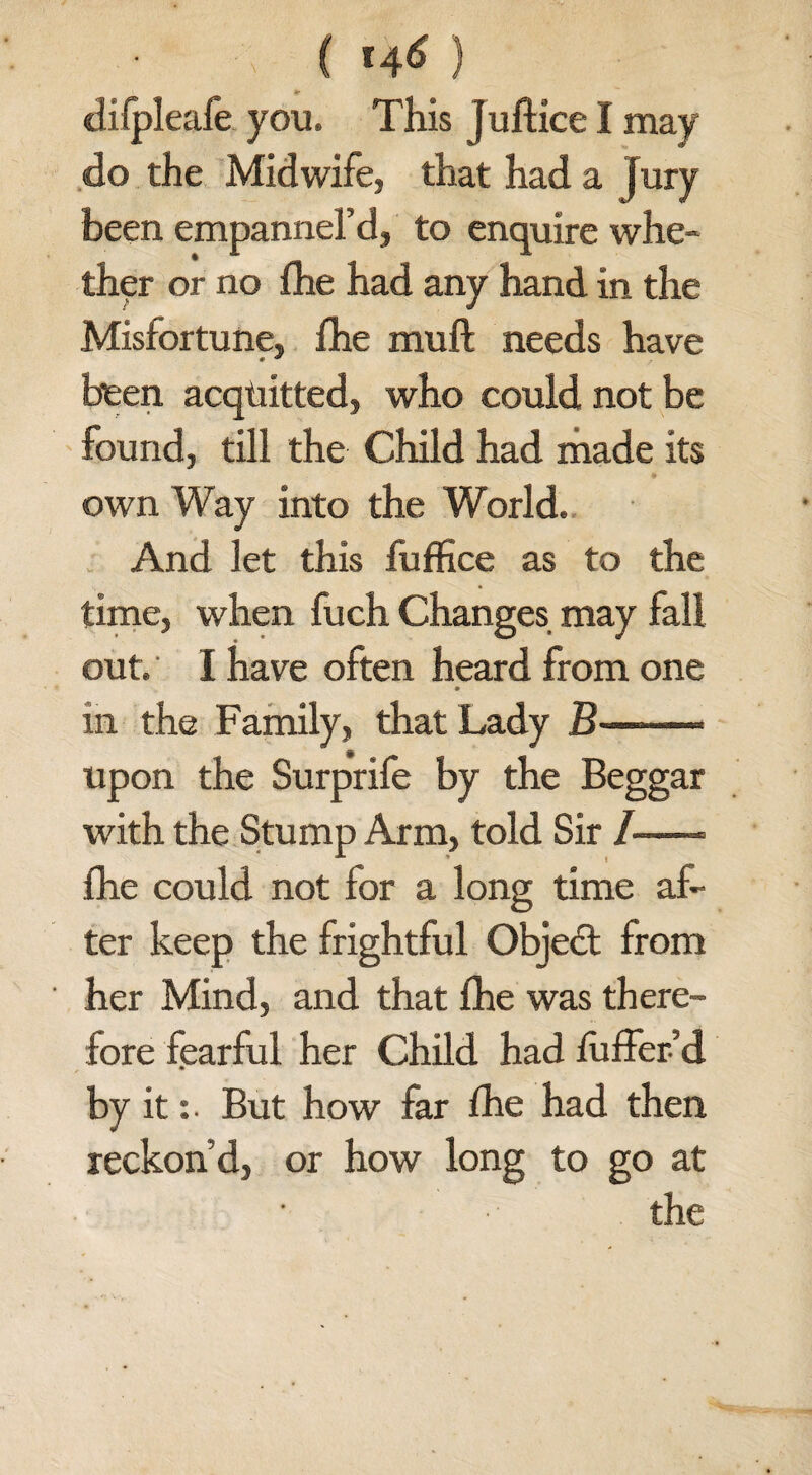 • (f 46) difpleafe you. This juftice I may do the Midwife, that had a jury been empannel’d, to enquire whe¬ ther or no fhe had any hand in the Misfortune, fhe muft needs have been acquitted, who could not be found, till the Child had made its own Way into the World. And let this fuffice as to the time, when fuch Changes may fall out. I have often heard from one in the Family, that Lady B——« upon the Surprife by the Beggar with the Stump Arm, told Sir /-= fhe could not for a long time af¬ ter keep the frightful Objedt from her Mind, and that fhe was there¬ fore fearful her Child had fuffer’d by it:. But how far fhe had then reckon’d, or how long to go at the