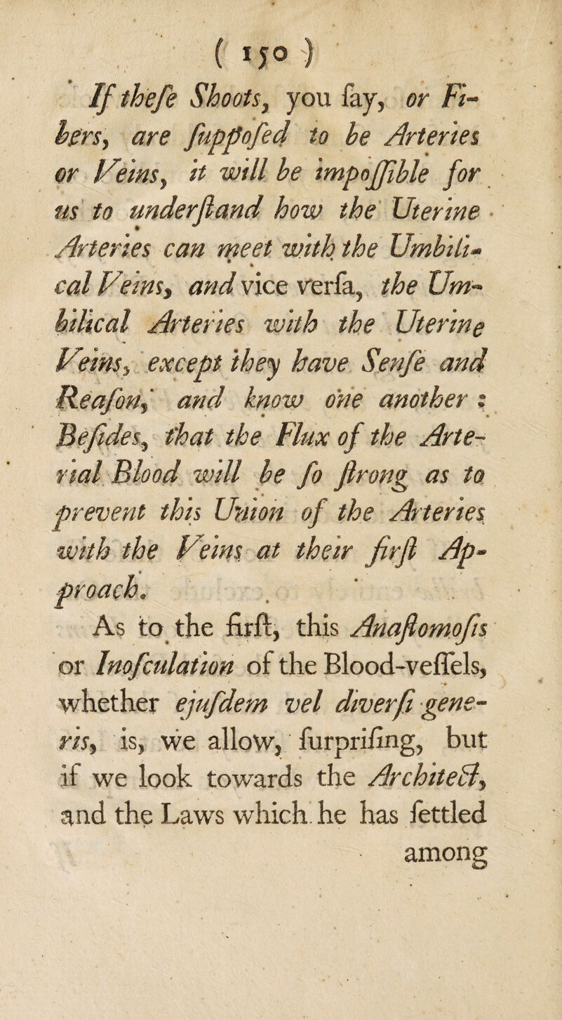 ( 1 J° ) If thefe Shoots, you fay, or Fi¬ bers, are fuppofed to he Arteries or Veins, will be impoffible for us to underfiand how the Uterine Arteries can meet with the Umhili- cal Veins, and vice verfa, the Um¬ bilical Arteries with the Uterine Veins, except they have Senfe and Reafon, and know one another: Befides, that the Flux of the Arte¬ rial Blood will be fo firong as to prevent this Union of the Arteries with the Veins at their firfl Ap- * y* • As to the firfl, this Anafiomofis or Imputation of the Blood-veffels, whether ejufdem vel diverfi gene¬ ris, is, we allow, furprihng, but if we look towards the Architect, and the Law's which he has lettled among