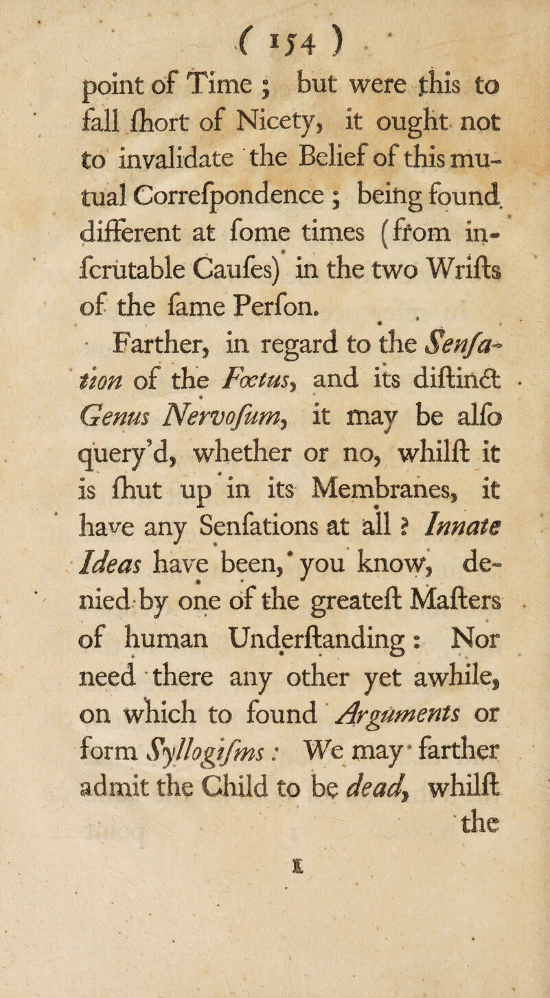 • ' ■ ( iJ4 ) • • point of Time ; but were this to fall fhort of Nicety, it ought not to invalidate the Belief of this mu¬ tual Correfpondence; being found different at fome times (from in- fcrutable Caufes) in the two Wrifts of the fame Perfon. • -v • Farther, in regard to the Senfa- tion of the Foetus, and its diftindt Genus Nervofumy it may be alfb query’d, whether or no, whilft it is fhut up in its Membranes, it have any Senfations at all ? Innate Ideas have been,’you know, de¬ nied by one of the greateft Mailers of human Underftanding: Nor need • there any other yet awhile, on which to found Arguments or form Syllogifms: We may farther admit the Child to be dead, whilft the s