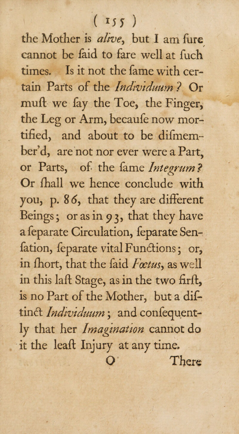 ' ( ) the Mother is alive, but I am fure cannot be laid to fare well at fuch times. Is it not the fame with cer¬ tain Parts of the Indivtduum ? Or mud we fay the Toe, the Finger, the Leg or Arm, becaufe now mor¬ tified, and about to be difmern- ber’d, are not nor ever were a Part, or Parts, of the lame Integrum ? Or fhall we hence conclude with you, p. 8 6, that they are different Beings; or as in 9 3, that they have a feparate Circulation, feparate Sen- fation, feparate vital Functions; or, in fhort, that the faid Foetus, as well in this laid Stage, as in the two firft, is no Part of the Mother, but a dif- tincl Indmiduurn \ and confequent- ly that her Imagination cannot do it the leaf!: Inj ury at any time. O There