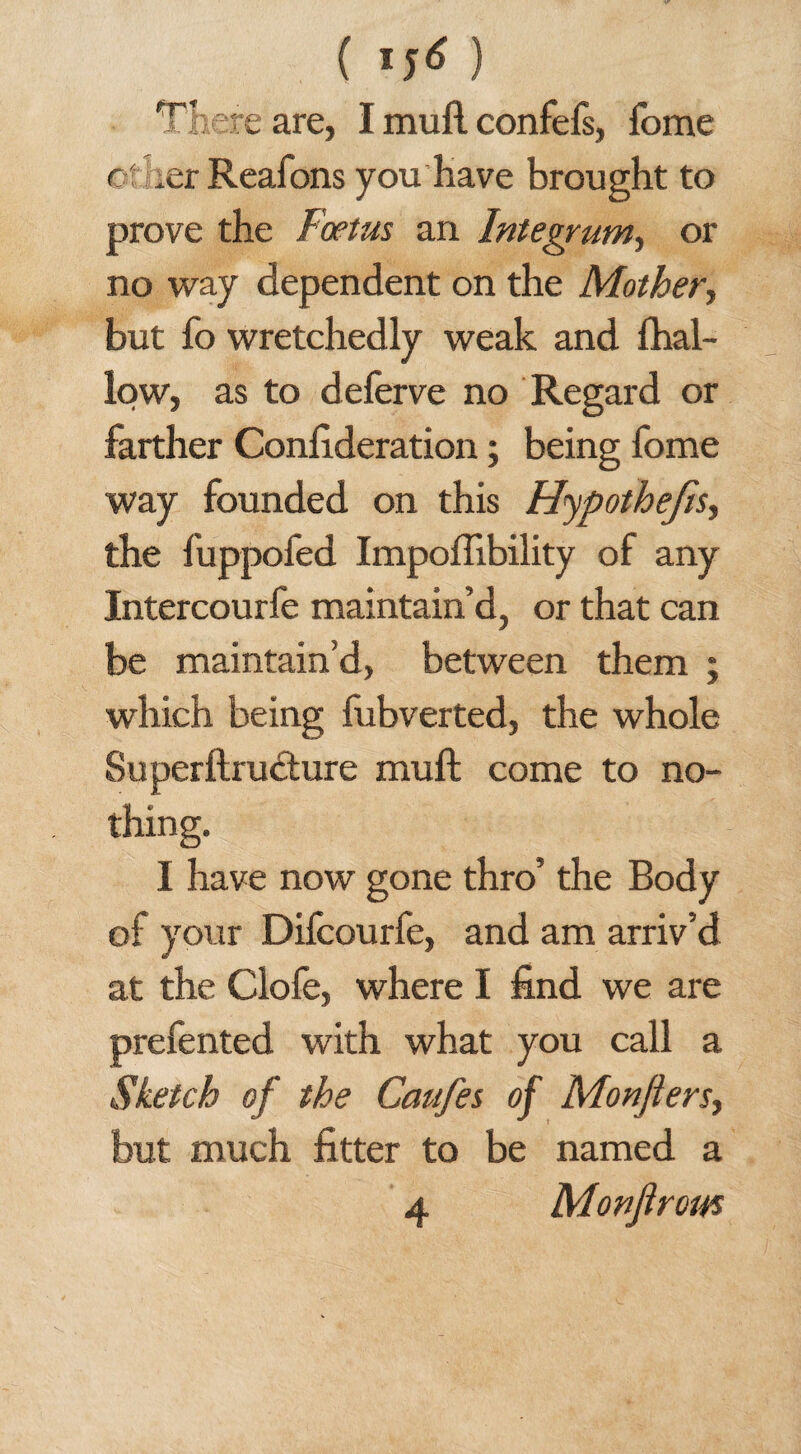 There are, I mull confefs, fome ©t ler Reafons you have brought to prove the Foetus an Integrum, or no way dependent on the Mother, but fo wretchedly weak and {hal¬ low, as to delerve no Regard or farther Confederation; being fome way founded on this Hypothecs, the fuppofed Impollibility of any Intercourfe maintain’d, or that can be maintain’d, between them ; which being fubverted, the whole Superftrudture mull come to no¬ thing. I have now gone thro’ the Body of your Difcourfe, and am arriv’d at the Clofe, where I find we are prefented with what you call a Sketch of the Caufes of Monjters, but much fitter to be named a 4 Monjtrom