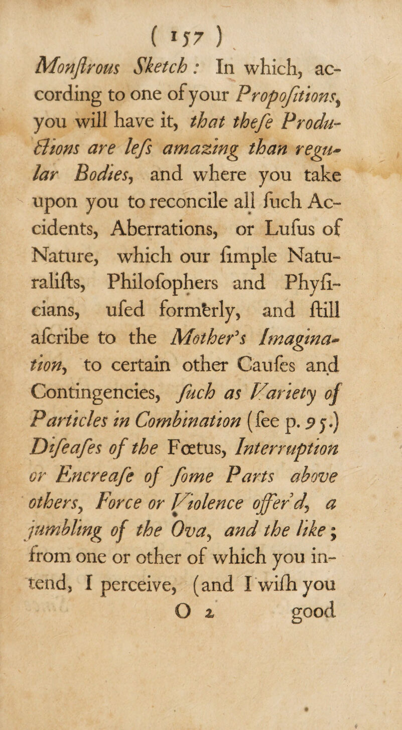 ( «J7 ) V Monjlrous Sketch: In which, ac¬ cording to one of your Propofitions, you will have it, that thefe Produ¬ ctions are lefs amazing than regu¬ lar Bodies, and where you take upon you to reconcile all fuch Ac¬ cidents, Aberrations, or Lufus of Nature, which our fimple Natu- ralifts, Philofophers and Phyfi- cians, ufed formerly, and ftill aferibe to the Mother's Imagina¬ tion, to certain other Caufes and Contingencies, fuch as Variety of Particles in Combination (fee p. 5 j.) Difeafes of the Foetus, Interruption or Rncreafe of fome Parts above others, Force or Violence offer d, a jumbling of the Ova, and the like; irom one or other of which you in¬ tend, I perceive, (and I wifhyou O z good