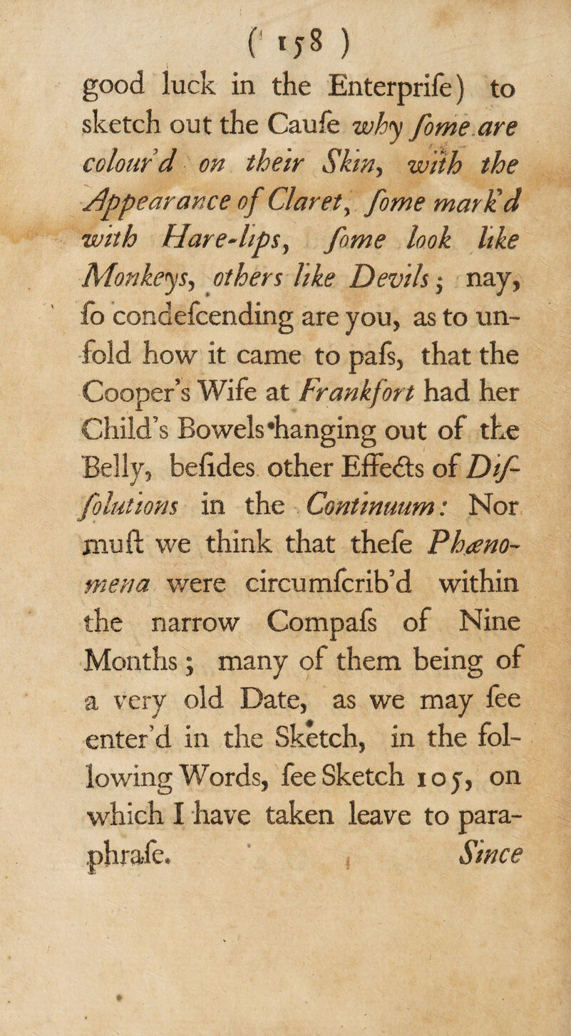 (' ) good luck in the Enterprife) to sketch out the Caufe why fome.are colour’d on their Skin, with the appearance of Claret, fome mar lid with Hare-lips, fome look like Monkeys, others like Devils; nay, fo condefcending are you, as to un¬ fold how it came to pafs, that the Cooper’s Wife at Frankfort had her Child’s Bowels 'hanging out of the Belly, befides other Effects of Dif- folutions in the Continuum: Nor rnu ft we think that thefe Pheno¬ mena were circu mfcrib’d within the narrow Compafs of Nine Months; many of them being of a very old Date, as we may fee enter’d in the Sketch, in the fol¬ lowing Words, fee Sketch ioy, on which I have taken leave to para- phrafe, Since