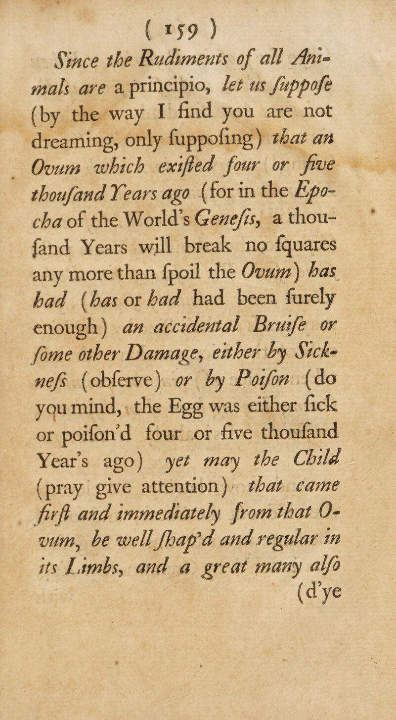 ( 1 T9 ) Since the Rudiments of all Ani¬ mals are a principio, let us fuppofe (by the way I find you are not dreaming, only fuppofing) that an Ovum which exifled four or five thoufand Tears ago (for in the Epo¬ ch a of the World’s Genefis, a thou¬ fand Years will break no fquares any more than fpoil the Ovum) has had (has or had had been furely enough) an accidental Brutfe or fame other Damage, either hy Sick- nefs (obferve) or by Poifon (do yqu mind, the Egg was either fick or poifon’d four or five thoufand Year’s ago) yet may the Child (pray give attention) that came fir ft and immediately from that 0- vum, be well Jloap'd and regular in its Limbs, and a great many alfo (d’ye