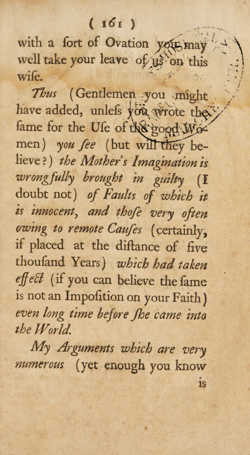 • ..«•••' ■ . .V « with a fort of Ovation yxffe'mayf well take vour leave of Won this . * P ■ v/ wile. Thus (Gentlemen -you might , have added, unlefs yoQ.:^ote fame for the Ufe of th&'go^.^jd'-' men) you fee (but wllTTfTey be¬ lieve ?) the Mothers Imagination is wrongfully brought in guilty (I doubt not) of Faults of which it is innocent, and thofe very often owing to remote Caufes (certainly, if placed at the diftance of five thoufand Years) which had taken cffecl (if you can believe the fame is not an Impofition on your Faith) even long time before Jhe came into the Wiorld. My Arguments which are very numerous (yet enough you know