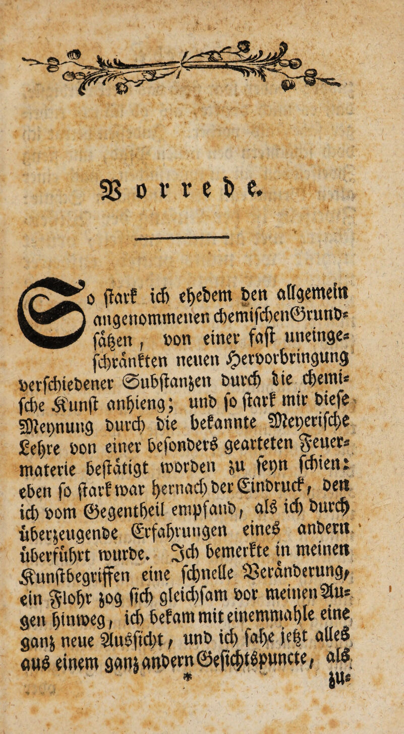 angenommenen chemifd)en©runb* fabelt, bon einet- fctfl uneinge* jcbranften neuen fperbovbringung berfdnebener ©ubflan&ett burd) bie d)emi* fcbe ^funjt anijieng; unb fo ftarf mir biefe Nennung burd) bte befannte ^Ütcpenfche £eljre bon einer befonberS gearteten ^euer* materie betätigt worben &u fepn fdiient eben fo (färb war hernach ber Einbrutf, bett id) bom ©egentfjeil empfanb, al$ id) burc& überjeugenbe Erfahrungen eine# anbertt - überfuhrt würbe. 3cb bemerfte in meinen Äunfibegrtjfen eine fd)nelle Sßeranberung^ ein §lohr m fofr gleid)fam bor meinenStu* gen hinweg, id) befam mit einemniahle eine gatifc neue 5luöftd)t, unb id) faf)e l.e$t <*lle$ «wS einem ganj anbern ©eftchttspuncte, aid * |n*