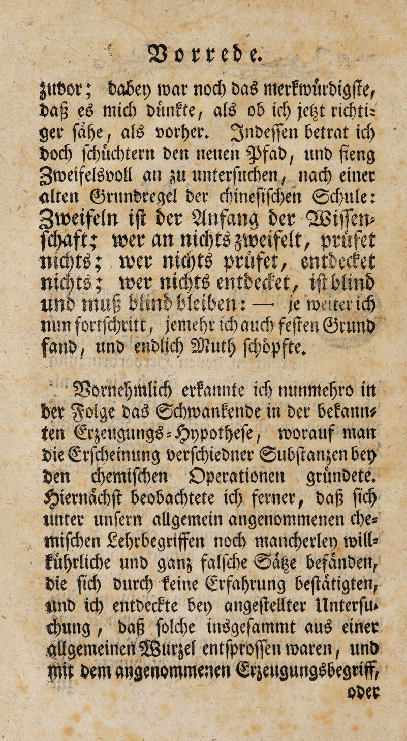 S3ötret>e. Jitbot; babep war nod) baö mcrfrotit'tiigfle, Pa§ ed mtd) bünfte, ald ob id) je|t ricbtu ger faße, aB »orper. ^nbeffen betrat id) Podj fdjücbtern Den neuen utib fteng 3weifeB»oll an juunterfucben, nad) einet alten ©runbregel t>er d)ineftfd)en @d)ule: Sweifeltt tft bet: Anfang her Eifern fdjaft; weraniüditdsweifelt, prüfet nidjtd; wer nid)td prüfet, enttecfet nic^tö; wer nicütö entbecfet, tfi bün& um muf bünb bleiben: — je watend) nun fortfdjritt, jemebt td) aud> feten@runb fanb, unb enblid) 5JJutf) fdjbpfte. SSorneljmlid) ernannte id) nunmefjro ttt bet $olge bad Scbwanfenbe in bet befamt* ten €r&euguttgd=Jpppotljefe, worauf matt Pie(£rfd)einung berfdtebner ©ubtan^enbep Pen ebemifeben Operationen grünbete. #iernäd)jf beobachtete id) ferner, bat ftd) ttntet unfern allgemein angenommenen che* mifeben £ebrbegriffen nod) mancherlei) will5 fül)rlicbe unb ganj falfebe @ä|e befdnben, Pie ftd) burd) feine Erfahrung betätigten, Wtb icp entbeefte bep angeteilter Unterfu» d)ung, bat foldje indgefammt aud einet allgemeinen 5Surjel entfproffen waren, unb mit bem angenommenen ©rseugungdbegtiff, ober