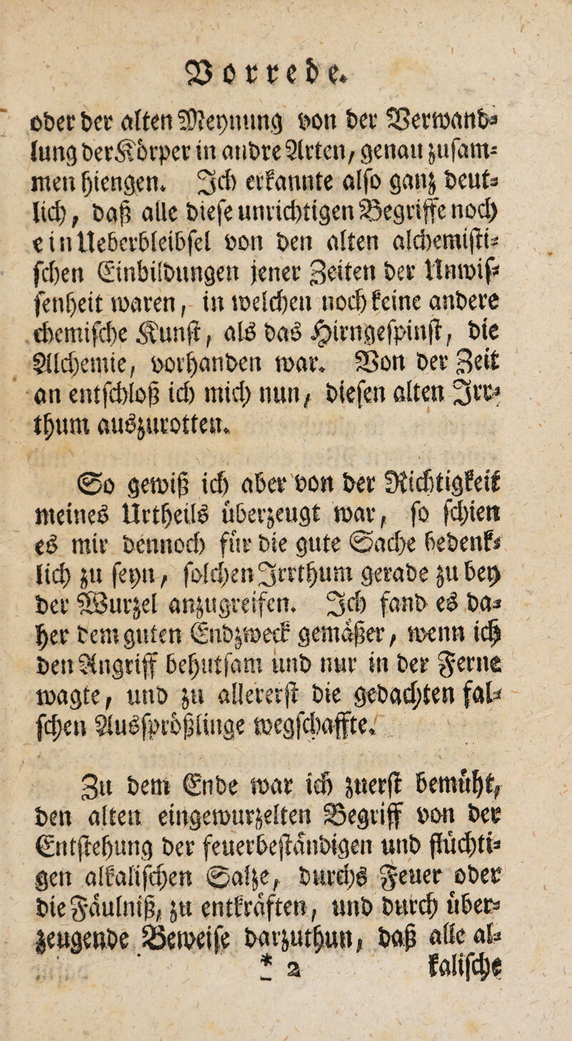 ober bet eilten 5SJtet)mmg bott bet* SSertbönfa lungber^brper in ötibreSirtcn, genau jufam- nten (jiengen. 2Sd) eifannte alfo ganj beut* lid); baß alle biefe unrichtigen begriffe nod) eiutleberbleibfel bon ben alten afdtemijtta fd)eit (Einbitbungen jenen Beiten ber tlnroif* fentjeit mären, in rockten nod) feine anbere cbcmifd)e ^unjt, atP bae> •Jpirngefpinjt, bie Slldxmie, porfjönben mar, Sßon Dev Beit an entfcblofj id) mid) nun, biefen ölten tfjum aubjutotten. @o gemtfj id) aber bon ber Stiditigfetf meines UrthetlS uberjeugt mav, fo fd)ien ed mir bemtod) für bie gute @ad>e bebenf* lieb jtt |et)tt, fo(d)en ^tttbum gerabe jube^ bei’ SJui’^el an&ugreifcn. 3$ fanb eS ba* ber Dem guten dnbjmecf gemäßer, tnenn icb benStngrtff Beljntfam ünb nur in ber §erne magte, utib p allererfi bie gebauten föl* fcf)cn Slulfproptiuge megfebaffte, B» beni €nbe mar tdj perft bemüht, ben ölten etngeibur&etten begriff bon bee €ntftebung ber feuerbejMnbigen unb ffud)tis gen ötfalifeben @o!|e, burd;6 fetter ober bie 8'öutniji/ p entfraften, uttb bureb übe» leugenbe 2kipeife barptbun, böjj äße ab ? a fölifcb«