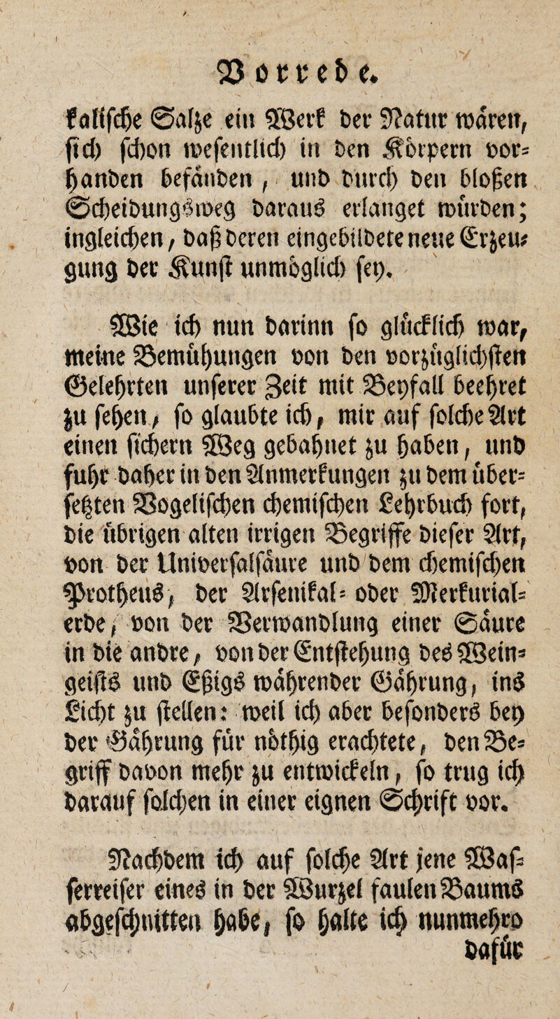 03 ö t v c fc e. > falifdje 0afye ein ©erf ber Statur waren, ftd> fd)on wefentlid) in ben Körpern bor= ganben befanben , uut> Mud) Den Mögen 0cgeibungMbeg baraub erlanget würben; ingleicgen, bag Deren eingebilbeteneueSrjeu# gung bet Äuuft unmoglid) fet). ©ie td) nun barinn fo glürflidj war, meine 23emüguugen bon ben bor&üglid)|ien ©elegrten unferer 3dt mit 35et)fall beehret ju fegen, fo glaubte id), mir auf foldie Slrt einen fiebern ©eg gebaguet ju gaben, tmb fuge bager in ben Slnmetfungeit ;it bem über* fegten SSogelifcgen egemifegen ßegrbud) fort, bie übrigen alten irrigen 23egrijfe biefer Slrt, bon ber Unwerfalfdure unb bem d)emifd)en ^kotgeuS, ber Sltfenifal* ober 50ierfurial= erbe, »on ber SSetwanblung einer 0aure in bie anbre, bon ber (Sntfiegung beb ©ein» geiftd unb (Egigb wagrenber ©dgrung, ind £id)t $u gellen: weil icg aber befonberö bei) ber ©dgrung für nbtgig eraegtete, ben 55e* griff baoon megr ju entwirf ein, fo trug icg batauf folcgen in einer eignen 0cgrift oor. Sßacgbem icg auf folcge 2(rt jene ©ag ferreifer eineg in bet ©urjef faulen 33aumd flggefeguttteu gäbe, fo gälte icg nunmegrp Ci- bafüe /