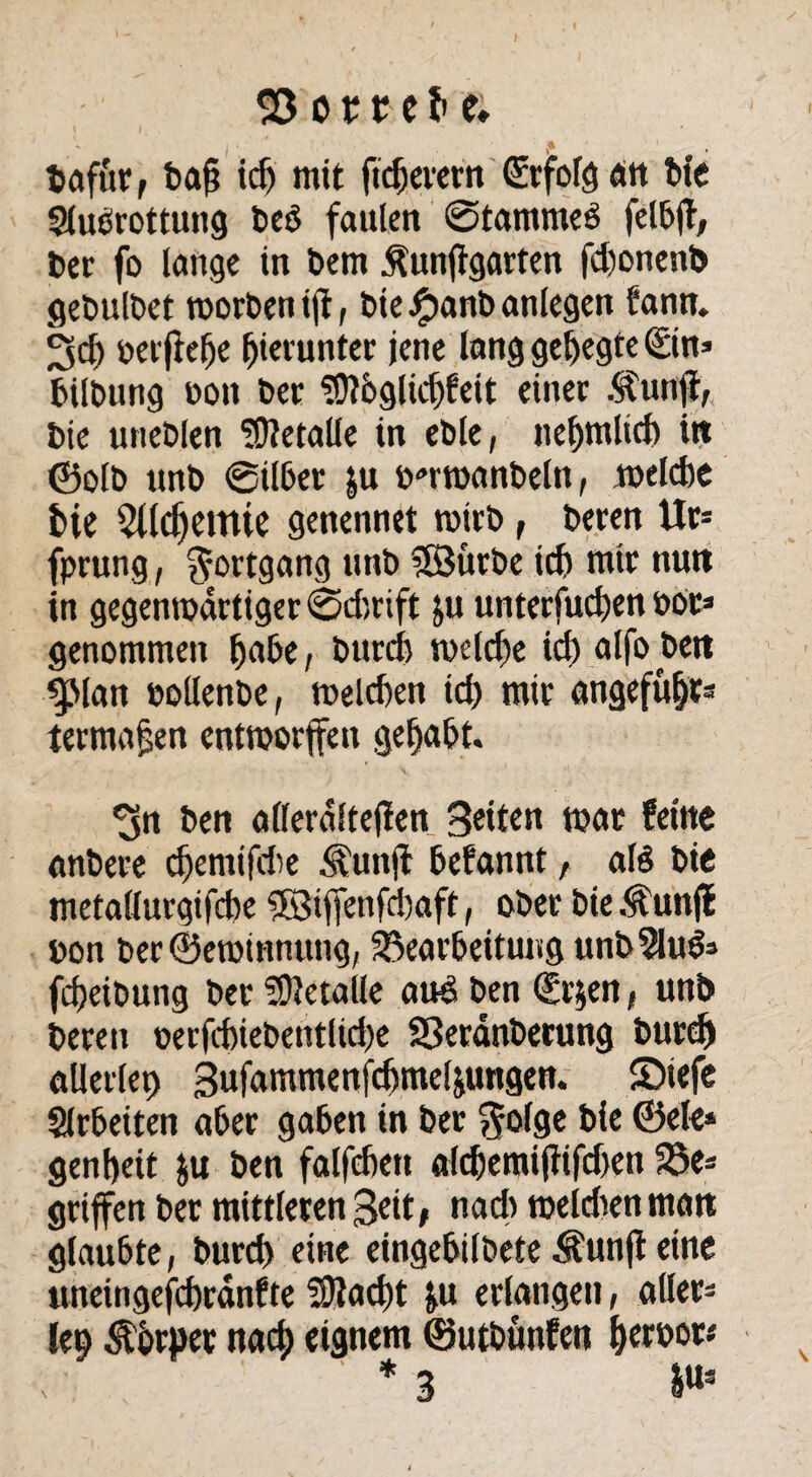 $3 ot re^e; tafür, ba§ icf) mit ftdjevcrn (üdfolgan t>ic Sluörottung beO faulen @tamme$ felbf, t>ec fo lange in t>em Äunfigarten fdwnenb gebulbet worben ijt, bie#anbanlegen fann. 3d) berfiehe hierunter jene lang gehegte Sin* bübung boit ber ?0?öglicf)feit einer .^unft, bie uneblen Metalle in eble, nehmltd) itt ©olb unb ©über |u b-wanbeln, welche fcie $Udjemie genennet wirb, beren Ur* fprung, Fortgang unb 38urbe icf) mir nutt in gegenwärtiger ©d)rift ju unterfuchen bot* genommen habe, burch weld)e id) alfo jbett ^Man bollenbe, welchen ich wir angefubt* termajjen entworfen gehabt. *3n ben aflerdltejlen Seiten war feine anbere djemifdie Äunft befannt, afö bie metallurgifcbe $S3iffenfchaft, ober bie Äunjf bon ber©ewtnnung, Bearbeitung unbSluö* fcheibung ber Metalle and ben Sr$en t unb bereu berfchiebentlid)e Sßeranberung burch allerlei gufammenfchmeliungen. £>iefe Arbeiten aber gaben in ber $o(ge bie ©eie* genbeit &u ben falfchett alchemijtifdjen Be* griffen ber mittleren Seit, nad) weiden man glaubte, burch eine eingebilbete Äunft eine uneingefchrdnfte üJtacht &u erlangen, aller* lep Körper nach eignem ©utbunfen herbor* * 3 &Us