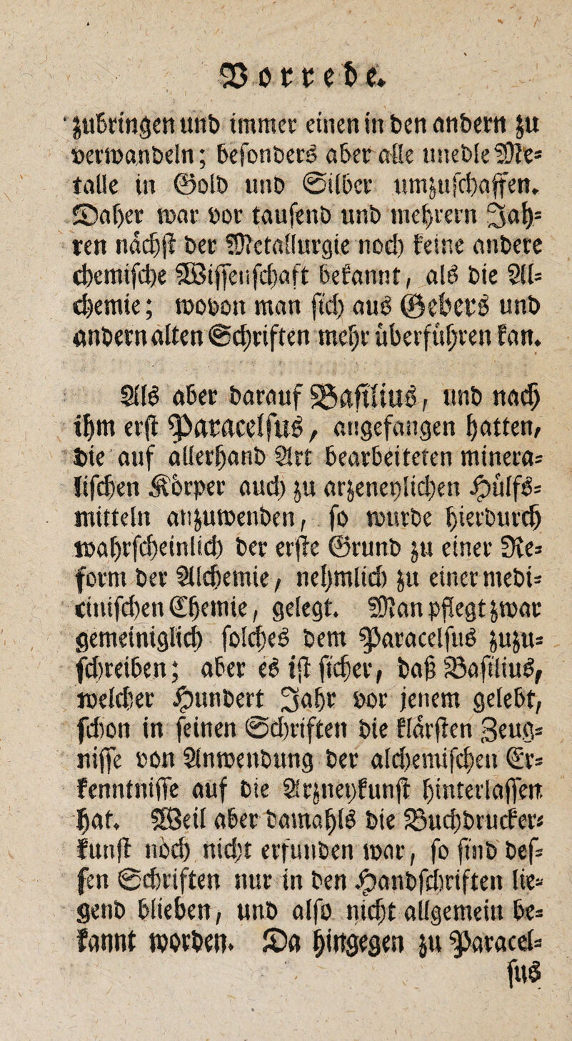 ' jubrtngen unb immer einen in bcnanbern $u »ermanbeln; befonbero aber alle »neble Me* talle in ©oib »nb ©über umjufcbaffen.. JDaljer mar bor taufenb unb meutern 3al)= ren nddjj? ber Metallurgie nod) feine anbere cbemifcbe 5Biffeiifd)aft befannt, alö bie 211= Chemie; mobon man fid) aub ©d?ep$ unb anbernalten ©Triften meljr überführen fan. 2116 aber barauf Sgiaftttud, unb nacfj ihm er(i ^>aracelfttd, angefangen batten, bie auf allerbanb 2!rt bearbeiteten minera= fifdjen Äorper aud) ju ar§enep!id)en jöulfö= mitteln an&umenben, fo mürbe b^rburcb mahrfcbeinlid) ber erjle ©runb $u einer 3ie= form ber 2Ud)emie, ne()mlid) ju einer mebi= ciuifd)en ©jemie, gelegt. Man pflegt &mac gemeiniglich foldjeb bem gjaracelfuP jjuju* fdireiben; aber e6 tfl ftcber, baf; 23afi!iu6, meldier ^»unbert 2Sabt bor jenem gelebt, fdion in feinen ©dmfcen bie fldrfien 3eug= niffe bon 2lnmenbung ber ald)emifd)en Qür* fenntniffe auf bie 21rjnet)funjt binterlaffen hat. SBeil aber bamafjlö bie 25ud)brucfer* fünf! nöd) nid;t erfunben mar, fo ftnb bef* fen ©Triften nur in ben Jpanbfcbriften lie- genb blieben, unb alfo nidjt allgemein be= fannt rootben. £>a hiugegen $u ^aracel-