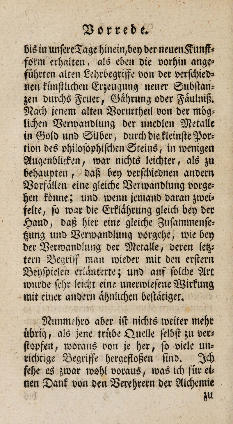 bis in unfereSage hinein,bet) ber neuen^unff * form erhalten, a!S eben Die borf)in ange* führten alten feljr&egriffe bott Der berfdjieb* nett fünftltchen <£t jeugung neuer @ttbj}an; jett burd)S 5euei'> @d!)mng ober ^dulnift. 9?ad) jenem alten 3Sontrtheil bon ber mög= ltd)en Sßertbanblung ber «neblen Metalle in ®olb unb @ilber, burd)tuefleinfte^}or* tion beS pbiSofopljifdten ©teinS, ttt wenigen Slugen&liefen, mar nichts leidster, als $u behaupten , ba§ 6ep berfebtebnen anbertt Vorfällen eine gleiche SSertoanblung borge* ben föttne; unb wenn jemanb baran &wet* feite, fo tpar bte €rfldf)ruttg gleich bet) bet #anb, bafj f)ter eine gleiche 3'ifammenfe* |ung unb SSerwanblung borgehe, wie bet) ber 33ern>anb!ustg ber Metalle, beren le|s fern begriff man tbieber mit ben erjtertt 58et)fpielett erläuterte; unb auf foldte Slrt ibttrbe fef)r leid)t eine unertbiefene ©tidung mit einer attbern dljnltchett betätiget, 3?tuitnef)ro aber ijl nießtö weiter mehr übrig, alb jene trübe dudle felb|l jttber* ftopfen, woraus oott je her, fo biete un* richtige begriffe hergeflo^en finb. 3$ fehe eS jwar toohl borauS, waS id) für eis nett ©auf pon ben SSerefjtern ber ?lld)cmie I«