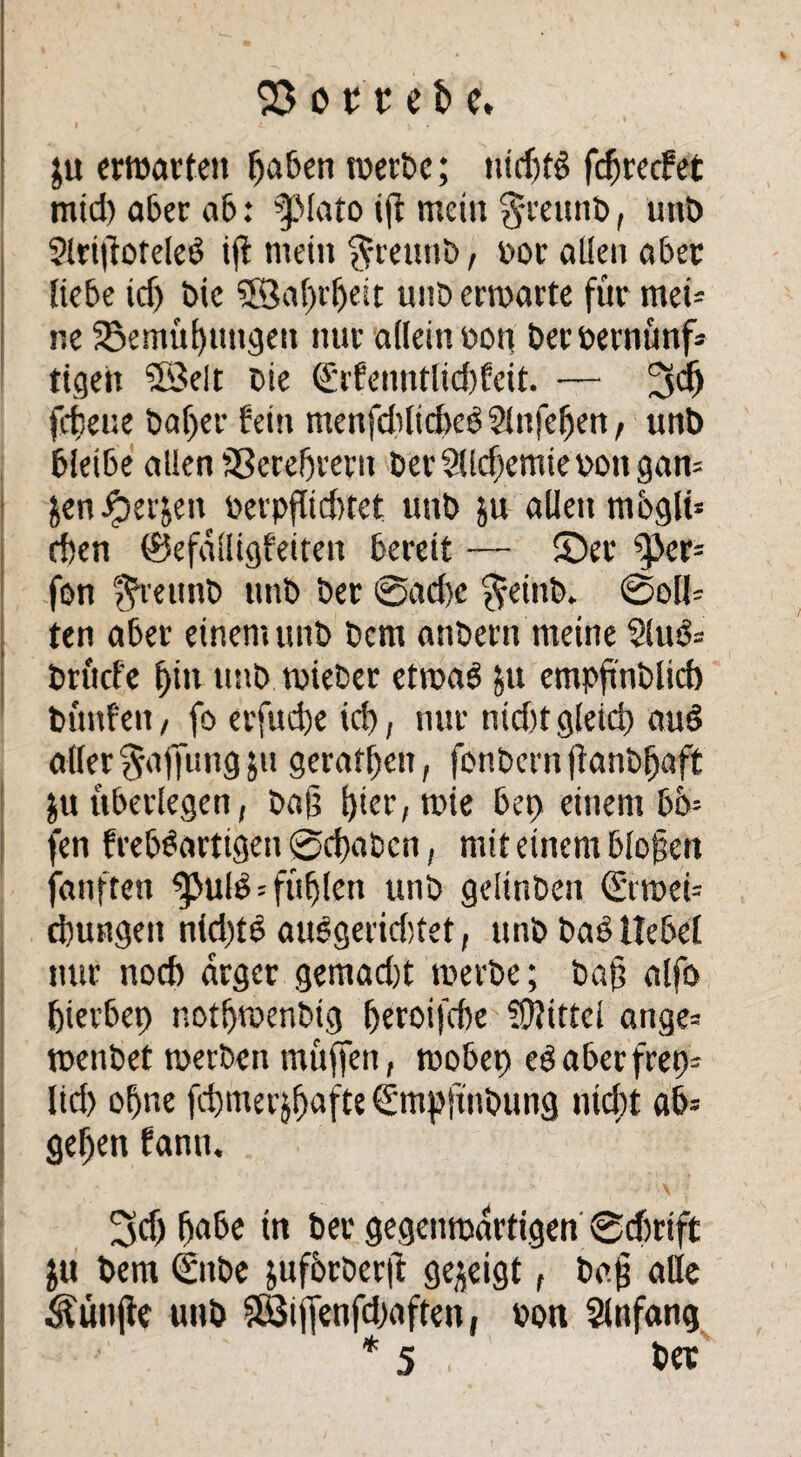 ;u erwarten faben werbe; ntcf?fö fc^recfet mtd) aber ab: ?ßlato ijt mein §reunb, unb Slrifioteleö ijl mein ffreunb, r>or allen aber Hebe icf) bic ©afrljeit unb erwarte für rnei* r.e SSemüfungen nur allein r>on berbernünf* tigett SSelt bie €rfenntlid)feit. — 3$ fcfceue baf>er fein menfdilickb Slttfeljen , unb bleibe allen Sßerefjreru ber$lld)emiebongan= jen^)erjen berpftidnet unb ju allen mbgli* eben ®efalligfeiten bereit — ©er ^>er= fon f^rettnb unb ber @ad)c $einb. 0oll= ten aber einem unb bem anbern meine $lud= brüefe bin unb.wieber etwas &u empfnblid) bünfen, fo erfuefe icf, nur tüdugleidi auS aller Raffung 51t geraffen, fönbern jtanbf aft juüberlegen, baf fter, wie bet) einem bo= fen frebSarttgen 0cfabcn, mit einem blof en fanften ^>ul$ = füljlen unb gelinben (Siwei-- d)ungett nid)tS auSgerid)tet, unb baS liebet nur nod) arger gemad)t werbe; baf alfo fierbep notfjwenbig feroifdte Mittel ange= wenbet werben rnüffen, wobet) eSaberfret)= lid) ofne fcfmerjfjafte Sntpjtnbung nteft ab= gefen bann. 3>dj fabe tn ber gegenwärtigen 0d)rtft ju bem <Snbe jufbrberü gezeigt, bc§ atte fünfte unb SBijfenfdiaften, non Anfang * 5 . bet