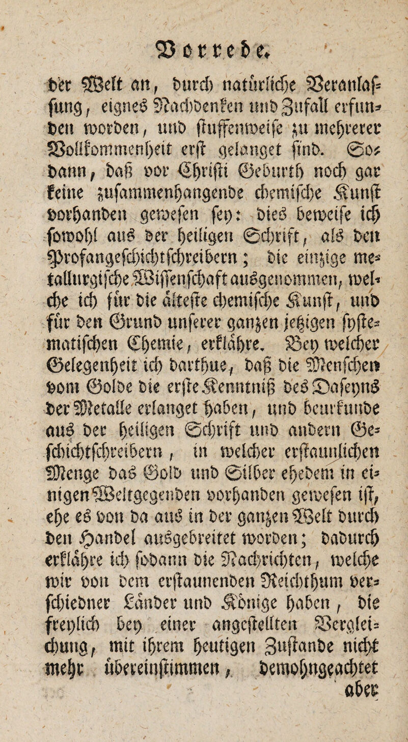 23 orte h e» ber 2Belt an, burd) natürliche SSerattlaf* fung, eignet 9?ad)benfen tmb Sufall erfun» bett worben, uttb fittffenweife ;u mehrerer S8oflfommeni)ett erff gelanget ftnb. So? bann, baf? »or <5f)t'ifn ©ebut’th noch gar feine «ufammenhangenbe ci)emifd)e <|unfi borljanben gewefen fep: toter? beweife ich fowof)l au? &er heiligen @d)tift, al? beit ^>rofangefd)id)tfchreibern; bie einige me* taUurgi|che©ijtenfchaft ausgenommen, weh che ich für bie dltejte d)emifd)e $unjt, ttnb für ben ©runb unferer ganzen jefigen fpfie* mattfchen Chemie, erflahre. S3et) melcher ©efegenheit ich barthue, bah bie SÜJenfdfen bom ©olbe bie erfte ^enntnib beb Safepnd ber Metalle erlanget haben, ttnb bcutfuitbe au? ber heiligen Schrift ttnb anbern ®e= fdnchtfchreibern , in weldxr erjfaunlichen Stetige ba? @olb ttnb Silber ef)ebent in ei» nigenSBdtgegenben »orhanben gewefen ijl, ehe e? &on ba au? in ber ganzen CBelt bttrd) beit #anbel auegebreitet worben; baburch crflahre ich fobattn bie 9sad)rid)tcnT welche wir bon bcm crjtaunenbeu SKeicbtfmm ber» fd)iebuer £anber ttnb Jfhnige hüben , bie freilich bet) einer angcftellten 38erglei= chuitg, mit ihrem heutigen gufianbe nicht mehr übereinftimmett, bettwhngead)tet aber